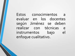 Estos conocimientos a
evaluar en los docentes
según Jiménez se deben
realizar con técnicas e
instrumentos      bajo el
enfoque cualitativo.
 