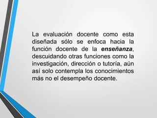 La evaluación docente como esta
diseñada sólo se enfoca hacia la
función docente de la enseñanza,
descuidando otras funciones como la
investigación, dirección o tutoría, aún
así solo contempla los conocimientos
más no el desempeño docente.
 