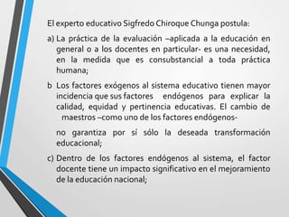 El experto educativo Sigfredo Chiroque Chunga postula:
a) La práctica de la evaluación –aplicada a la educación en
   general o a los docentes en particular- es una necesidad,
   en la medida que es consubstancial a toda práctica
   humana;
b Los factores exógenos al sistema educativo tienen mayor
  incidencia que sus factores endógenos para explicar la
  calidad, equidad y pertinencia educativas. El cambio de
    maestros –como uno de los factores endógenos-
  no garantiza por sí sólo la deseada transformación
  educacional;
c) Dentro de los factores endógenos al sistema, el factor
   docente tiene un impacto significativo en el mejoramiento
   de la educación nacional;
 