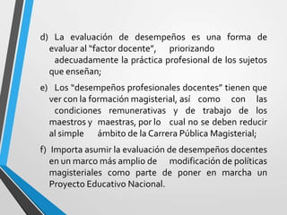 d) La evaluación de desempeños es una forma de
  evaluar al “factor docente”, priorizando
   adecuadamente la práctica profesional de los sujetos
  que enseñan;
e) Los “desempeños profesionales docentes” tienen que
  ver con la formación magisterial, así como con las
   condiciones remunerativas y de trabajo de los
  maestros y maestras, por lo cual no se deben reducir
  al simple ámbito de la Carrera Pública Magisterial;
f) Importa asumir la evaluación de desempeños docentes
   en un marco más amplio de modificación de políticas
   magisteriales como parte de poner en marcha un
   Proyecto Educativo Nacional.
 