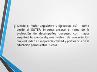 g) Desde el Poder Legislativo y Ejecutivo, así    como
  desde el SUTEP, importa encarar el tema de la
  evaluación de desempeños docentes con mayor
  amplitud, buscando algunos niveles de concertación
  que redunden en mejorar la calidad y pertinencia de la
  educación paranuestro Pueblo.
 