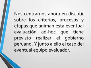 Nos centrarnos ahora en discutir
sobre los criterios, procesos y
etapas que animan esta eventual
evaluación ad-hoc que tiene
previsto realizar el gobierno
peruano. Y junto a ello el caso del
eventual equipo evaluador.
 