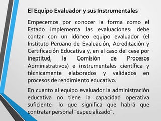 El Equipo Evaluador y sus Instrumentales
Empecemos por conocer la forma como el
Estado implementa las evaluaciones: debe
contar con un idóneo equipo evaluador (el
Instituto Peruano de Evaluación, Acreditación y
Certificación Educativa y, en el caso del cese por
ineptitud,    la   Comisión        de    Procesos
Administrativos) e instrumentales científica y
técnicamente elaborados y validados en
procesos de rendimiento educativo.
En cuanto al equipo evaluador la administración
educativa no tiene la capacidad operativa
suficiente- lo que significa que habrá que
contratar personal "especializado“.
 