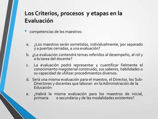 Los Criterios, procesos y etapas en la
Evaluación
•    competencias de los maestros:


a.     ¿Los maestros serán sometidos, individualmente, por separado
       y a puertas cerradas, a una evaluación?
b. ¿La evaluación contendrá temas referidos al desempeño, al rol y
    a la tarea del docente?
c.     La evaluación podrá representar y cuantificar fielmente el
       conocimiento magisterial construido, sus saberes, habilidades o
       su capacidad de utilizar procedimientos diversos.
d. Será una misma evaluación para el maestro, el Director, los Sub-
    Directores y docentes que laboran en la Administración de la
    Educación
e.     ¿Habrá la misma evaluación para los maestros de inicial,
       primaria   o secundaria y de las modalidades existentes?
 