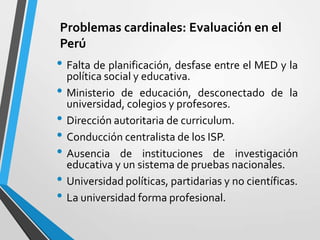 Problemas cardinales: Evaluación en el
Perú
• Falta de planificación, desfase entre el MED y la
    política social y educativa.
•   Ministerio de educación, desconectado de la
    universidad, colegios y profesores.
•   Dirección autoritaria de curriculum.
•   Conducción centralista de los ISP.
•   Ausencia de instituciones de investigación
    educativa y un sistema de pruebas nacionales.
•   Universidad políticas, partidarias y no científicas.
•   La universidad forma profesional.
 