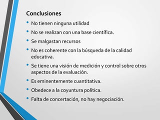 Conclusiones
• No tienen ninguna utilidad
• No se realizan con una base científica.
• Se malgastan recursos
• No es coherente con la búsqueda de la calidad
  educativa.
• Se tiene una visión de medición y control sobre otros
  aspectos de la evaluación.
• Es eminentemente cuantitativa.
• Obedece a la coyuntura política.
• Falta de concertación, no hay negociación.
 