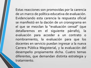 Estas reacciones son promovidas por la carencia
de un marco de política educativa de evaluación.
Evidenciando esta carencia la respuesta oficial
se manifestó en la dación de un cronograma en
el que se mezclan la “evaluación censal” (que
detallaremos en el siguiente párrafo), la
evaluación para acceder a un contrato o
nombramiento, la evaluación para que los
docentes en servicio puedan ingresar a la nueva
Carrera Pública Magisterial, y la evaluación del
desempeño propiamente dicha. Cuatro temas
diferentes, que demandan distinta estrategia y
tratamiento.
 