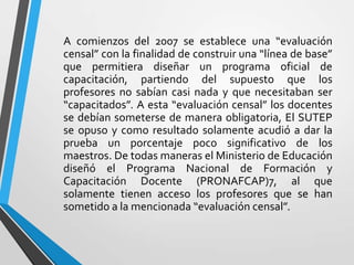 A comienzos del 2007 se establece una “evaluación
censal” con la finalidad de construir una “línea de base”
que permitiera diseñar un programa oficial de
capacitación, partiendo del supuesto que los
profesores no sabían casi nada y que necesitaban ser
“capacitados”. A esta “evaluación censal” los docentes
se debían someterse de manera obligatoria, El SUTEP
se opuso y como resultado solamente acudió a dar la
prueba un porcentaje poco significativo de los
maestros. De todas maneras el Ministerio de Educación
diseñó el Programa Nacional de Formación y
Capacitación Docente (PRONAFCAP)7, al que
solamente tienen acceso los profesores que se han
sometido a la mencionada “evaluación censal”.
 
