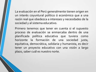 La evaluación en el Perú generalmente tienen origen en
un interés coyuntural político ó económico que a una
razón real que obedezca a intereses y necesidades de la
sociedad y al sistema educativo.
Primero tenemos que tener en cuenta si el supuesto
proceso de evaluación se enmarcaba dentro de una
planificada política educativa que tuviera como
horizonte la formación de una sociedad justa,
equitativa, democrática, solidaria y humanista, es decir
tener un proyecto educativo con una visión a largo
plazo, saber cuál es nuestro norte.
 