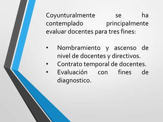 Coyunturalmente          se       ha
contemplado          principalmente
evaluar docentes para tres fines:

•   Nombramiento y ascenso de
    nivel de docentes y directivos.
•   Contrato temporal de docentes.
•   Evaluación con fines de
    diagnostico.
 