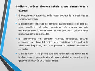 Bonifacio Jiménez Jiménez señala cuatro dimensiones a
  evaluar:
•   El conocimiento académico de la materia objeto de la enseñanza es
    condición necesaria.

•   El conocimiento didáctico del contexto, cuyo referente es el paso del
    saber académico al saber enseñado, aún cuando no esta
    epistémicamente fundamentado, es una propuesta prácticamente
    productiva por su potencialidad.

•   El conocimiento del contexto histórico, sociológico, cultural,
    económico; la cultura del centro; las expectativas de los padres; la
    adecuación lingüística, etc. que permite al profesor adecuar el
    currículo.

•   El conocimiento ecológico del aula para responder a las demandas de
    la clase desde el punto de vista del orden, disciplina, control social y
    gestión y distribución de trabajos, tareas.
 