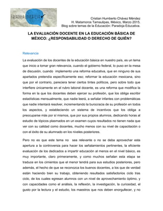 Cristian Humberto Chávez Méndez
H. Matamoros Tamaulipas, México, Marzo 2015.
Blog sobre temas de la Educación: Paradoja Educativa.
LA EVALUACIÓN DOCENTE EN LA EDUCACIÓN BÁSICA DE
MÉXICO: ¿RESPONSABILIDAD O DERECHO DE QUIÉN?
Relevancia
La evaluación de los docentes de la educación básica en nuestro país, es un tema
que inicio a tomar gran relevancia, cuando el gobierno federal, lo puso en la mesa
de discusión, cuando implemento una reforma educativa, que en ninguno de sus
apartados pretendía específicamente eso; reformar la educación mexicana, sino
que por el contrario, pareciera tener ciertos tintes políticos, pero sobre todo que
interfiere únicamente en el rubro laboral docente, es una reforma que modifica la
forma en la que los docentes deben ejercer su profesión, que los obliga escribir
estadísticas mensualmente, que nadie leerá, a señalar infantes con problemáticas
que nadie intentará resolver, incrementando la burocracia de su profesión en todos
los aspectos, y estableciendo un sistema de incentivos que los obliga a
preocuparse más por sí mismos, que por sus propios alumnos, dedicando horas al
estudio de tópicos plasmados en un examen cuyos resultados no tienen nada que
ver con su calidad como docentes, mucho menos con su nivel de capacitación o
con el éxito de su alumnado en los niveles posteriores.
Pero no es que este tema no sea relevante o no se deba aprovechar esta
apertura a la controversia para hacer los señalamientos pertinentes, la eficiente
evaluación de los dedicados a impartir educación al menos en el nivel básico, es
muy importante, claro primeramente, y como muchos señalan esta etapa se
traduce en los cimientos que el menor tendrá para sus estudios posteriores, pero
además, el hecho de que se reconozca los buenos docentes, a los que de verdad
están haciendo bien su trabajo, obteniendo resultados satisfactorios ciclo tras
ciclo, de los cuales egresan alumnos con un nivel de aprovechamiento óptimo, y
con capacidades como el análisis, la reflexión, la investigación, la curiosidad, el
gusto por la lectura y el estudio, los maestros que nos deben enorgullecer, y no
 