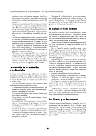 Suplemento al número de Diciembre de 1996 de Andalucía Educativa

    cuestionarios con opciones de respuestas significati-             El proceso de evaluación de los procedimientos debe
    vas junto con otras opciones que puedan proporcionar          ser seguido muy de cerca por el profesor, sólo si se está
    información sobre las dificultades de comprensión del         muy al lado del alumno y se observa en sus actividades se
    concepto.                                                     puede comprobar realmente el grado de aprendizaje conse-
•   La exposición sistemática: el alumno tiene que realizar       guido y los obstáculos que encuentra.
    una exposición o composición, generalmente escrita,
    sobre determinada área conceptual. La ventaja de este
    tipo de tarea es que obliga al alumno a relacionar con-       La evaluación de las actitudes
    ceptos entre sí de modo significativo: comparación enu-
                                                                  Las actitudes se infieren a partir de la respuesta del alumno
    meración, etc. Además fomenta la expresión oral y es-
                                                                  ante una situación que se evalúa. Las respuestas pueden
    crita.
                                                                  ser verbales o comportamientos manifiestos y estas res-
•   La identificación y categorización de ejemplos: se trata
                                                                  puestas son las herramientas más eficaces con las que se
    de identificar ejemplos o situaciones relacionadas con
                                                                  cuenta para acceder a evaluar las actitudes.
    un concepto mediante técnicas de evocación o de reco-
                                                                      Las respuestas verbales son las más usadas y se utili-
    nocimiento. Tiene la ventaja de que evalúa los aprendi-
                                                                  zan en la construcción de escalas de actitud a partir de
    zajes mediante la activación de conocimientos y, por
                                                                  cuestionarios.
    tanto, evita la memorización. Es un procedimiento ade-
                                                                      Pero en el aula las actitudes se pueden evaluar a partir
    cuado para valorar la capacidad de aplicar un concepto
                                                                  de los comportamientos. Se trata de observar si los alum-
    adquirido a situaciones nuevas.
                                                                  nos manifiestan de hecho los comportamientos que se les
•   Aplicación a la solución de problemas: se presenta al
                                                                  pretendía enseñar, aunque puede ocurrir que un comporta-
    alumno situaciones-problemas cuya solución requiere
                                                                  miento dado no se corresponda con la actitud que se po-
    la utilización de un concepto antes aprendido. Las si-
                                                                  dría inferir a partir de él.
    tuaciones presentadas deben ser similares a las plan-
                                                                      El profesor puede construir sus propios instrumentos
    teadas al comienzo de la secuencia de aprendizaje para
                                                                  de observación y registro que le permitan estimar la situa-
    conocer y activar las ideas previas de los alumnos.
                                                                  ción inicial del grupo con respecto a un determinado valor
                                                                  o actitud, o estimar los progresos que se van alcanzando
La evaluación de los contenidos                                   con las intervenciones realizadas. Cualquier análisis por
procedimentales                                                   medio de la observación debe considerar los tres compo-
                                                                  nentes de una actitud:
El sentido de la evaluación de procedimientos es compro-          • Cognitivo: capacidad del alumno para pensar.
bar su funcionalidad, hasta que punto el alumno es capaz          • Afectivo: sentimientos, espíritu, emociones o pasiones.
de utilizar el procedimiento en otras situaciones y si lo hace    • Tendencia a la acción: los alumnos actúan de cierta
de manera flexible, según las exigencias o condiciones de             manera para expresar significados relevantes.
las nuevas tareas.                                                    Estos tres componentes son interdisciplinares y sirven
    La evaluación de los contenidos procedimentales debe          para controles mutuos cuya validez hay que examinar. El
tener en cuenta los siguientes indicadores:                       alumno puede pensar y sentir de una manera y actuar de
• El conocimiento suficiente referido al procedimiento: qué       otra.
    acciones lo componen, en qué orden deben sucederse,               También interesa observar y analizar estos tres compo-
    bajo qué condiciones se aplica, etc.                          nentes a la luz de otras dimensiones: tiempo, lugar, circuns-
• El uso y aplicación de este conocimiento en situaciones         tancias, etc., lo que ayudará a que la evaluación final resul-
    particulares planteadas.                                      tante sea reflexiva y cuidadosamente fundada.
• La corrección y precisión de las acciones que compo-
    nen el procedimiento.                                         Las Técnicas y los Instrumentos
• La generalización del procedimiento, viendo cómo fun-
    ciona en otras situaciones de aprendizaje y si responde       Antes de comenzar con la descripción de las técnicas e
    a las exigencias o condicionantes que plantean las nue-       instrumentos más adecuadas para llevar a cabo una evalua-
    vas situaciones.                                              ción continua y formativa, parece oportuno establecer la
• El grado de acierto en la elección de los procedimientos        distinción entre ambos conceptos. Así, mientras que la téc-
    más adecuados para solucionar una determinada tarea.          nica alude al método que se utiliza para la obtención de la
• La automatización del procedimiento, la rapidez y segu-         información, el instrumento se refiere al recurso específico
    ridad con que se aplica, y el gasto atencional con que se     que se emplea.
    acompaña su ejecución.




                                                             10
 