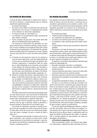 La Evaluación Educativa

Las técnicas de observación.                                       Las técnicas de pruebas
A través de ellas la información se obtiene de la observa-         Son aquellas en las que la información se obtiene presen-
ción de la conducta o comportamiento que los alumnos               tando al alumno una serie de tareas o cuestiones que se
manifiestan espontáneamente.                                       consideran representativas de la conducta a medir o valo-
    Se caracterizan porque:                                        rar. A partir de la ejecución en las tareas propuestas o de las
• No tienen como objetivo la obtención del máximo de               respuestas generadas en el proceso de su realización, se
    información, sino conocer el comportamiento natural            infiere la presencia o ausencia de esa conducta en los alum-
    de los alumnos en situaciones espontáneas.                     nos.
• La situación puede ser controlada o no.                               Se caracterizan porque:
• Los alumnos no necesariamente tienen conciencia de               • Tratan de medir resultados máximos.
    estar siendo evaluados.                                        • Las condiciones de aplicación son estándares.
• Existe el peligro de que quien está siendo observado             • Las tareas son uniformes para todos los alumnos.
    altere el comportamiento para quedar bien.                     • Los alumnos se dan cuenta de que están siendo exami-
    Las técnicas de observación son aplicables en cual-                 nados.
quier momento de la evaluación continua, aunque encuen-            • Existen patrones externos que nos permiten realizar las
tran su mayor utilidad en la recogida de datos para valorar             medidas.
el dominio de procedimientos y el desarrollo de actitudes               Pertenecen a este tipo de técnicas los exámenes y de-
durante el trabajo diario de los alumnos en el aula. Algunos       más pruebas escritas y orales, que también pueden resultar
recursos útiles para llevar a cabo esta observación pueden         unos instrumentos válidos para la evaluación formativa, si
ser:                                                               se utilizan como fuente de información complementaria y
a) Controlar las intervenciones orales de los alumnos a            no única, y se entienden como medios para analizar y valo-
    través de tareas específicas, como leer algún párrafo de       rar otros aspectos del trabajo de los alumnos.
    un texto que se comentará más tarde, que aporten valo-              En general, se consideran especialmente indicados para
    raciones, sugerencias o comentarios sobre los temas            evaluar las capacidades de:
    que se están trabajando en ese momento, que escriban           • Recordar contenidos relevantes ya trabajados.
    y lean trabajos de redacción propia, que recuerden y           • Asociar o establecer relaciones coherentes entre con-
    enuncien principios generales, leyes o datos que resul-             tenidos próximos.
    ten relevantes, que manifiesten sus dudas o las dificul-       • Expresar opiniones personales o juicios de valor sobre
    tades para comprender determinados contenidos, etc.                 cuestiones básicas de las materias tratadas.
b) Observar el trabajo del alumno, individualmente o en            • Ejercitar la atención, la observación, la memoria, la dis-
    grupo, en diferentes situaciones, tales como: en la piza-           criminación de contenidos, la curiosidad, el análisis re-
    rra, en equipo, en el laboratorio, talleres, visitas a cen-         flexivo, etc.
    tros de interés, etc., y comprobar su índice de participa-     • Comprobar la facilidad de síntesis y de abstracción.
    ción, sus niveles de razonamiento, atención, expresión;             De nuevo es conveniente recordar que al atender a los
    sus habilidades y destrezas; la aplicación o desarrollo        errores, incorrecciones u omisiones que se ponen de mani-
    que hace de los conceptos; si consulta otras fuentes de        fiesto en los alumnos cuando se aplica esta clase de prue-
    información; si aporta criterios o valoraciones persona-       bas, se debe actuar con una actitud más investigadora que
    les, etc.                                                      sancionadora. Limitarse a bajar puntos por los errores que
    Para aprovechar mejor la información que pueden apor-          se detectan no tiene el mismo valor educativo y formativo
tar estas observaciones, sería conveniente la elaboración          que la formulación de preguntas como ¿dónde te has equi-
de escalas y/o listas de control en las que se recojan de una      vocado?, ¿cuál sería la forma correcta?, ¿por qué lo has
manera más sistematizada los aspectos observados.                  entendido así?, etc. Desde esta perspectiva, tanto las res-
    Las listas de control contienen una serie de rasgos a          puestas correctas como las incorrectas aportan al profesor
observar, ante los que el profesor señala su presencia o           una información valiosa para orientar su práctica, y al alum-
ausencia durante el desarrollo de la actividad o tarea.            no para corregir y superar sus deficiencias.
    Las escalas de valoración contienen un listado de ras-              Existe una amplia posibilidad para elaborar y realizar
gos en los que se gradúa el nivel de consecución del aspec-        este tipo de pruebas, cada una de ellas con ventajas e in-
to observado a través de una serie de valoraciones progre-         convenientes, por lo que es necesario seleccionar el tipo en
sivas (de nunca a siempre; de poco a mucho de nada a               función de lo que se desea evaluar, y combinarlas entre sí al
todo; etc.).                                                       objeto de obtener la información más válida. A continua-
    Otro instrumento para facilitar la observación es el re-       ción se recogen algunas de estas pruebas, así como sus
gistro anecdótico, que consisten en fichas para recoger            principales características.
comportamientos no previsibles de antemano y que pue-                   a) Pruebas de composición y ensayo.
den aportar una información significativa para evaluar ca-              Están encaminadas a pedir a los alumnos que organi-
rencias o actitudes positivas.                                     cen, seleccionen y expresen las ideas esenciales de los te-



                                                              11
 