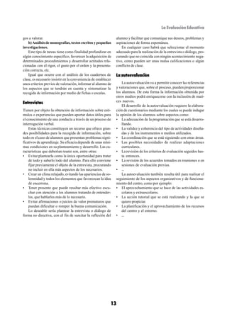 La Evaluación Educativa

gos a valorar.                                                   alumno y facilitar que comunique sus deseos, problemas y
    b) Análisis de monografías, textos escritos y pequeñas       aspiraciones de forma espontánea.
investigaciones.                                                     En cualquier caso habrá que seleccionar el momento
    Este tipo de tareas tiene como finalidad profundizar en      adecuado para la realización de la entrevista o diálogo, pro-
algún conocimiento específico, favorecer la adquisición de       curando que no coincida con ningún acontecimiento nega-
determinados procedimientos y desarrollar actitudes rela-        tivo, como pueden ser unas malas calificaciones o algún
cionadas con el rigor, el gusto por el orden y la presenta-      conflicto de clase.
ción correcta, etc.
    Igual que ocurre con el análisis de los cuadernos de         La autoevaluación
clase, es necesario insistir en la conveniencia de establecer
unos criterios previos de valoración, informar al alumno de          La autoevaluación va a permitir conocer las referencias
los aspectos que se tendrán en cuenta y sistematizar la          y valoraciones que, sobre el proceso, pueden proporcionar
recogida de información por medio de fichas o escalas.           los alumnos. De esta forma la información obtenida por
                                                                 otros medios podrá enriquecerse con la inclusión de mati-
Entrevistas                                                      ces nuevos.
                                                                     El desarrollo de la autoevaluación requiere la elabora-
Tienen por objeto la obtención de información sobre estí-        ción de cuestionarios mediante los cuales se puede indagar
mulos o experiencias que pueden aportar datos útiles para        la opinión de los alumnos sobre aspectos como:
el conocimiento de una conducta a través de un proceso de        • La adecuación de la programación que se está desarro-
interrogación verbal.                                                llando.
    Estas técnicas constituyen un recurso que ofrece gran-       • La validez y coherencia del tipo de actividades diseña-
des posibilidades para la recogida de información, sobre             das y de los instrumentos o medios utilizados.
todo en el caso de alumnos que presentan problemas signi-        • La coordinación que se está siguiendo con otras áreas.
ficativos de aprendizaje. Su eficacia depende de unas míni-      • Las posibles necesidades de realizar adaptaciones
mas condiciones en su planteamiento y desarrollo. Las ca-            curriculares.
racterísticas que deberían reunir son, entre otras:              • La revisión de los criterios de evaluación seguidos has-
• Evitar plantearla como la única oportunidad para tratar            ta entonces.
    de todo y saberlo todo del alumno. Para ello conviene        • La revisión de los acuerdos tomados en reuniones o en
    fijar previamente el objeto de la entrevista, procurando         sesiones de evaluación previas.
    no incluir en ella más aspectos de los necesarios.           • ...
• Crear un clima relajado, evitando las apariencias de so-           La autoevaluación también resulta útil para realizar el
    lemnidad y todos los elementos que favorezcan la idea        seguimiento de los aspectos organizativos y de funciona-
    de encerrona.                                                miento del centro, como por ejemplo:
• Tener presente que puede resultar más efectivo escu-           • El aprovechamiento que se hace de las actividades es-
    char con atención a los alumnos tratando de entender-            colares y extraescolares.
    les, que hablarles más de lo necesario.                      • La acción tutorial que se está realizando y la que se
• Evitar afirmaciones o juicios de valor prematuros que              quiere propiciar.
    puedan dificultar o romper la buena comunicación.            • La planificación y el aprovechamiento de los recursos
    Lo deseable sería plantear la entrevista o diálogo de            del centro y el entorno.
forma no directiva, con el fin de suscitar la reflexión del      • ...




                                                            13
 
