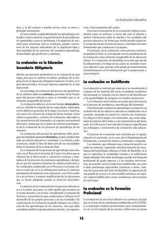 La Evaluación Educativa

dres, y la del exámen o prueba escrita como su único y            ción y funcionamiento del centro.
principal instrumento.                                                 Esta nueva concepción de la evaluación implica consi-
    En este sentido, la aplicabilidad de los aprendizajes rea-    derarla como un proceso, a través del cual se obtiene y
lizados a otros contextos, la generalización de procedimien-      analiza información sobre la marcha y los resultados del
tos aprendidos a nuevos problemas o la adopción de acti-          proceso educativo, de forma que resulte posible enjuiciar-
tudes para solucionar nuevos conflictos, pueden conver-           lo, tomar decisiones en torno al mismo, e introducir las trans-
tirse en los mejores indicadores de la significatividad y         formaciones que conduzcan a su mejora.
funcionalidad de los procesos de enseñanza-aprendizaje                 El principio de la evaluación como proceso continuo,
desarrollados por profesores y alumnos.                           no puntual ni final, se corresponde con la consideración de
                                                                  la evaluación como elemento inseparable de la educación
                                                                  misma. La evaluación, así entendida, no es más que una de
La evaluación en la Educación                                     las dimensiones a lo largo de las cuales se extiende el pro-
Secundaria Obligatoria                                            ceso educativo que, gracias a ella, puede permanentemente
                                                                  retroalimentarse con la información que le proporciona, y
Quizás sea necesario profundizar en la evaluación en esta         autocorregirse.
etapa, pues por su carácter novedoso, producto de la am-
pliación de la educación obligatoria hasta los 16 años, es la     La evaluación en Bachillerato
gran desconocida y en la que mayores expectativas se han
depositado.                                                       La evaluación se realizará por materias y se considerarán el
    En esta etapa, la evaluación del proceso de aprendizaje       conjunto de las materias del curso, la madurez académica
de los alumnos debe ser continua y, por tanto, ha de formar       del alumnado en relación con los objetivos del bachillerato
parte del proceso educativo, pues se considera que es un          y las posibilidades de progreso en estudios posteriores.
elemento inseparable del mismo.                                       La evaluación será continua en cuanto que está inmersa
    La evaluación debe ser, al mismo tiempo, integradora,         en el proceso de enseñanza y aprendizaje del alumnado.
esto es, referida al conjunto de las capacidades expresadas           El profesorado evaluará los aprendizajes en relación con
en los objetivos generales de la etapa y las áreas y materias,    el desarrollo de los objetivos educativos establecidos en el
así como a los criterios de evaluación de las mismas. Estos       currículo, teniendo en cuenta los criterios de evaluación,
objetivos generales y criterios de evaluación, adecuados a        los objetivos de la etapa y los contenidos, que serán adap-
las características del alumnado y al contexto sociocultural      tados al contexto del Centro y a las características del alum-
del centro, tienen que ser el punto de referencia permanen-       nado. En el Proyecto Curricular de la Etapa se especificarán
te de la evaluación de los procesos de aprendizaje de los         las estrategias e instrumentos de evaluación más adecua-
alumnos.                                                          dos.
    La evaluación del proceso de aprendizaje debe perse-              El proceso de evaluación será realizado por el equipo
guir una finalidad claramenteformativa, es decir, tendrá sobre    educativo y asesorado, en su caso, por el Departamento de
todo un carácter educativo y orientador, y se referirá a todo     Orientación, y actuará de manera coordinada y colegiada.
el proceso, desde la fase de detección de las necesidades             Los alumnos que obtienen una evaluación positiva en
hasta el momento de la evaluación final.                          todas las materias, superando satisfactoriamente las ense-
    La evaluación de los procesos de aprendizaje tiene rela-      ñanzas del bachillerato, obtienen el título de Bachiller, en el
ción con el Proyecto Curricular de Centro; los datos que se       que se especifica la modalidad cursada y la calificación
obtienen de la observación y valoración continua y siste-         media obtenida. Este título faculta para acceder a la fomación
mática de los procesos de enseñanza-aprendizaje y del gra-        profesional de grado superior y a los estudios universita-
do en que los alumnos alcanzan los objetivos previstos y          rios, de acuerdo con las condiciones establecidas, así como
los contenidos establecidos en el Proyecto Curricular, tie-       a otras enseñanzas especialidas (artísticas u otras). Ade-
nen su razón de ser si se utilizan para realizar el contraste     más de la posesión del título de Bachiller, la superación de
permanente de la práctica con el proyecto, con el fin condu-      una prueba de acceso a la universidad constituye un requi-
cir a la revisión y eventual modificación de las decisiones       sito imprescindible para cursar enseñanzas universitarias
que se hayan adoptado cuando se observen discordan-               de ciclo largo.
cias.
    La práctica de la evaluación de los procesos educativos
se va a centrar, por tanto, en todo aquello que acontece en       La evaluación en la Formación
el centro docente y en el aula, considerando el conjunto de       Profesional
factores y circunstancias que condicionan e influyen en el
desarrollo de los propios procesos y en sus resultados. En        La evaluación en este nivel educativo es continua, al igual
consecuencia, la evaluación no puede limitarse a la valora-       que en el resto de las enseñanzas establecidas en la LOGSE,
ción de los aprendizajes de los alumnos, sino que debe            y se realiza por módulos profesionales, pero considerándo-
considerar también la propia práctica docente y la organiza-      se a la vez el conjunto de los mismos. Debe tener en cuenta


                                                             15
 
