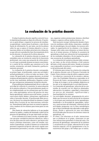 La Evaluación Educativa




                      La evaluación de la práctica docente
    Evaluar la práctica docente significa convertir la ac-    nes, organizar centros promocionar alumnos, distribuir
tividad del profesorado en objeto de reflexión. El profe-     tiempos y espacios utilizar medios técnicos, etc.
sor es quien dirige y organiza los proceso de enseñan-            Será necesario recoger información durante el pro-
za-aprendizaje y quien posee la primera y más directa         ceso de enseñanza sobre dichas situaciones, atendien-
fuente de información. Es, por tanto, uno de los pilares      do a la metodología y las actividades, los recursos utili-
sobre los que se apoya el sistema educativo y sus ac-         zados, la organización de los alumnos y los tiempos.
tuaciones deben ser un objeto prioritario de evaluación,      Aunque sobre todos estos elementos se tomen decisio-
ya que sólo así se producirá el per-feccionamiento de la      nes en el mismo proceso, al finalizar la secuencia de
acción docente y la mejora de la oferta educativa.            aprendizaje se hará una valoración de lo programado y
    La valoración de la práctica docente no puede ser         de los resultados obtenidos a fin de mejorar las próxi-
entendida como un sistema de control de la trayectoria        mas secuencias de enseñanza-aprendizaje.
profesional, sino como una actuación de crítica positi-           La evaluación de la práctica docente debe orientar-
va, en la que se pretende alcanzar un mayor conocimien-       se, por tanto, en dos niveles distintos: el del contexto
to y control de las variables que concurren en la vida        del aula y el del contexto del centro. Siendo en el primer
escolar, orientación, estí-mulo, formación y perfeccio-       caso responsable el profesor y en el segundo el conjun-
namiento personal.                                            to del profesorado del centro.
    La evaluación de la práctica docente corresponde,             El referente para extraer los criterios de evaluación
en primer lugar, al profesorado, como una actividad y         de la práctica docente será el Proyecto Curricular de
actitud permanente y crítica en todas sus tareas y fun-       Centro. Estos criterios se han de referir a aspectos como:
ciones. De igual modo, los equipos docentes, en actitud       • Los objetivos: concreción de los mismos y adecua-
recíproca de participación colectiva, intercambiarán pun-         ción a las Finalidades Educativas expresadas en el
tos de vista, analizarán, deliberarán y llegarán a acuer-         Proyecto de Centro, secuenciación de los mismos a
dos que enriquezcan mutuamente la práctica docente.               lo largo de la etapa y en las unidades didácticas en
    El procedimiento fundamental para llevar a cabo esta          las que se ha temporalizado la actividad docente.
actividad de reflexión lo constituye la autoevaluación        • Los contenidos de aprendizaje: selección de los con-
de la práctica educativa. Este procedimiento puede es-            tenidos de acuerdo con los objetivos planteados,
tar complementado con las estimaciones que los alum-              adecuación a la madurez, capacidad y conocimien-
nos, como participantes activos del proceso de ense-              tos previos del alumnado, significatividad y
ñanza-aprendizaje, realicen acerca del mismo, ya que la           funcionalidad de los mismos.
convivencia diaria deduce valoraciones significativas         • Las actividades docentes: programación de activi-
sobre el proceder docente. El profesorado debe provo-             dades que favorecen la intervención de los alumnos
car y favorecer la evaluación desde los alumnos y medir           y sirven para una construcción de los aprendizajes,
desde ellos el acierto de sus intervenciones curricula-           atendiendo a la diversidad de capacidades, intere-
res. Naturalmente habrá que tener en cuenta la capacita-          ses y motivaciones del alumnado, coherencia de las
ción y madurez de los alumnos para tomar parte en este            actividades propuestas con la línea metodológica
proceso.                                                          que se haya considerado más adecuada a cada apren-
    Otra fuente de valoración indirecta es la que puedan          dizaje, diseño y aplicación de unas actividades
realizar los padres y madres del alumnado a partir de los         diversificadas para favorecer los distintos ritmos de
procesos de aprendizaje en los que intervienen sus hijos.         aprendizaje, etc.
    Si nos centramos en el marco escolar, se pueden apre-     • El clima y las relaciones en el aula: interacciones
ciar una gran variedad de prácticas educativas, tanto a           que se producen en el grupo, situaciones en que
nivel de aula como de centro educativo, que hacen refe-           esas interacciones perturban el clima del aula y los
rencia a distintas situaciones, como son enseñar, esti-           procesos de aprendizaje, autonomía de los alumnos
mular el aprendizaje, ayudar al alumno en su desarrollo           y socialización en el grupo, adecuación de la orga-
personal a organizar un tipo de vida social, regular com-         nización espacial y de los agrupamientos a las ca-
portamientos personales y sociales, evaluar adquisicio-           racterísticas del grupo y del trabajo que se realiza.


                                                         19
 