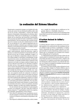 La Evaluación Educativa




                        La evaluación del Sistema Educativo
Nuestro país se caracterizó siempre, en el ámbito de la edu-        ner o cumplir los criterios que se establezcan en los
cación, por carecer de una información pública sobre cada           grandes objetivos o finalidades educativas.
uno de los niveles, responsables y sectores del sistema             Tanto la administración central como la autonómica han
educativo (fomentada y alimentada por las distintas admi-        desarrollado una serie de mecanismos que contemplan am-
nistraciones). Dado que los aprendizajes no son indepen-         bas respuestas.
dientes de las actuaciones que desarrolla el profesorado,
de las acciones que desde el Centro se planifican y realizan
para facilitarlos o de las actuaciones que se ponen en mar-      El Instituto Nacional de Calidad y
cha en los restantes niveles de la Administración, la LOG-       Evaluación
SE, en sus artículos 61 y 62, señala la importancia de eva-
luar todos los ámbitos y elementos que conforman el sistemo      La reforma educativa supone un compromiso con la socie-
educativo con la intención de asegurar su calidad y propor-      dad española en la consecución de una enseñanza de ma-
cionar información sobre el mismo.                               yor calidad en todas sus formas y modalidades. La implan-
    La evaluación de un sistema educativo se ha contem-          tación y desarrollo del nuevo modelo educativo se confi-
plado, tradicionalmente, desde dos posiciones: según la          gura teniendo en cuenta el pluralismo cultural, social y eco-
primera, la evaluación permitirá el conocimiento de la cali-     nómico que se corresponde con el Estado de las Autono-
dad del servicio que se brinda, estudiando el papel y el         mías configurado por la Constitución.
peso que los diferentes componentes educativos han teni-             La Administración del Estado necesita evaluar de una
do en dicha calidad: el currículum, la metodología, la orga-     manera global la totalidad del sistema educativo, para co-
nización de los centros, las administraciones, los docentes,     nocer hasta qué punto se alcanzan los fines y objetivos de
el alumnado. La segunda considera dicha evaluación como          la educación y se respetan sus principios, para proporcio-
el proceso con el que se averigua y analiza el impacto que el    nar información sobre la situación y la evolución del siste-
servicio educativo ha tenido en los individuos receptores        ma, con el objetivo de adoptar las medidas necesarias para
de dicho servicio. Esta segunda concepción de la educa-          el desarrollo y mejora del mismo.
ción es mucho más limitada, pues considera únicamente las            En el artículo 55 de la LOGSE se hace referencia al com-
repercusiones medibles en los alumnos (lo que estaría uni-       promiso que deben adoptar los Poderes Públicos para la
do al sentido de exámenes, controles, pruebas, etc). A pe-       mejora de la enseñanza. Y en el artículo 62 de la citada ley,
sar de la filosofía que subyace en la nueva ley de educa-        se aborda directamente el tema de la evaluación del sistema
ción, esta acepción estrecha de evaluación es todavía la         educativo creándose el denominado Instituto Nacional de
más extendida en la mayor parte de los países de nuestro         Calidad y Evaluación (INCE).En concreto, el citado artículo
entorno, pues se concibe como el conocimiento obtenido a         dice lo siguiente:
través de la medición del rendimiento a impacto en el alum-      1 La evaluación del sistema educativo se orientará a la
nado, o en el cumplimiento/incumplimiento de los objeti-             permanente adecuación del mismo a las demandas so-
vos curriculares previamente establecidos. Por otra parte,           ciales y a las necesidades educativas y se aplicará
la evaluación del sistema suele limitarse a evaluar los pun-         sobre los alumnos, el profesorado, los centros, los pro-
tos terminales del mismo: centros de enseñanza, docentes             cesos educativos y sobre la propia Administración.
y alumnos, dejando a un lado otros ámbitos importantes.          2 Las Administraciones educativas evaluarán el siste-
    En este momento hay que plantearse la gran pregunta              ma educativo en el ámbito de sus competencias.
en torno a la evaluación: ¿por qué y para qué evaluar un         3 La evaluación general del sistema educativo se reali-
sistema educativo? Y aquí podemos acudir a los expertos,             zará por el Instituto Nacional de Calidad y Evalua-
que responden, generalmente, de dos maneras:                         ción. El Gobierno, previa consulta a las Comunidades
• Para ofrecer la información que los gobiernos necesi-              Autónomas, determinará la organización y proveerá
    tan para asegurar la eficacia y la eficiencia del sistema        los medios de toda índole que deban adscribirse al
    (conocer la relación coste-beneficio del producto edu-           Instituto Nacional de Calidad y Evaluación.
    cativo).                                                     4 Las Administraciones educativas participarán en el
• Para mejorar la calidad de la educación, es decir, mante-          gobierno y funcionamiento del Instituto Nacional de


                                                            21
 