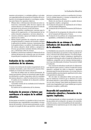 La Evaluación Educativa

tamentos universitarios y a entidades públicas o privadas       procesos y actuaciones, analizar su contribución a la mejo-
con capacidad jurídica de actuación en el ámbito de la eva-     ra de la calidad educativa y orientar su desarrollo con la
luación o la investigación educativa o sociológica, se plan-    finalidad de aumentar su eficacia.
tea como básicos los siguientes objetivos:                          Dentro de esta línea de actuación se pueden destacar
• Obtener datos e informaciones relevantes así como va-         los siguientes estudios y programas:
    loraciones contrastadas sobre diversos aspectos del         A) Evaluación del proceso de implantación de la Educa-
    sistema educativo en Andalucía que apoyen la toma de            ción Secundaria Obligatoria.
    decisiones en los diversos niveles del mismo.               B) Evaluación de la Formación Permanente del Profesora-
• Ayudar a planificar contribuciones concretas para la              do.
    mejora de la organización y el funcionamiento de los        C) Evaluación de los programas de educación en valores
    centros docentes, programas y servicios educativos.             de la Consejería de Educación y Ciencia.
• Asesorar, estimular y apoyar actividades de evaluación        D) Evaluación de las políticas de compensación de des-
    interna en los centros.                                         igualdades y solidaridad en la educación.
• Ofertar diseños generales de evaluación que respeten
    el espíritu formativo y sumativo de la misma e integren
    la aplicación de métodos, técnicas e instrumentos para      Elaboración de un sistema de
    la recogida de datos y su análisis, focalizando aspectos    indicadores del desarrollo y la calidad
    del sistema educativo desde ámbitos y perspectivas          de la educación.
    diversas que permitan contrastar distintas informacio-
    nes y valoraciones sobre los mismos.                        La finalidad de esta actuación es la de definir y construir un
• Establecer conclusiones mediante la elaboración de un         sistema de indicadores que permita evaluar el grado de efi-
    informe del proceso de evaluación, que sirva de punto       cacia y eficiencia del sistema educativo. Se trata de dispo-
    de partida para la ampliación y difusión del mismo.         ner de un conjunto de índices estadísticos significativos
                                                                que aporten información sobre el estado de la educación en
Evaluación de los resultados                                    Andalucía, compatible con los sistemas internacionales y
                                                                con el que está elaborando el Instituto Nacional de Calidad
académicos de los alumnos.                                      y Evaluación.
                                                                    Este sistema de indicadores resulta útil a la Administra-
Consiste en la realización de estudios longitudinales de los    ción educativa para conocer y valorar el estado del sistema
resultados alcanzados, como efecto de los procesos desa-        educativo, arrojando luz sobre su situación y aportando
rrollados en el interior del sistema educativo.                 elementos para la toma de decisiones, a la vez que ofrecer a
    Esta línea de trabajo tiene un carácter permanente, de      la opinión pública una descripción significativa de la situa-
manera que permite construir un mecanismo capaz de apor-        ción general de la educación.
tar información a medio y largo plazo sobre los resultados          Por otro lado, los indicadores deben servir para estu-
del sistema educativo y sobre la evolución de los mismos.       diar las tendencias evolutivas que se detectan en el seno
    El análisis de los resultados de la educación combina       del sistema educativo y para realizar comparaciones objeti-
dos tipos de procesos:                                          vas con otros sistemas, tanto desde una perspectiva trans-
    A) Estudios anuales de los resultados de la Evaluación      versal como longitudinal, por lo que tendrán que ser perió-
Final de los alumnos.                                           dicamente recogidos y publicados.
    B) Análisis de los rendimientos de los alumnos.

                                                                Desarrollo del conocimiento en
Evaluación de procesos y factores que
                                                                evaluación educativa y formación de los
contribuyen a la mejora de la calidad
                                                                agentes implicados.
educativa.
                                                                Se está programando un trabajo encaminado a la creación
Se han puesto en marcha (o se pondrán en breve) una serie       de una cultura de la evaluación y de apoyo a la consolida-
de mecanismos que, respondiendo a necesidades o circuns-        ción de la misma, a través de la publicación de materiales y
tancias del momento, o de una manera permanente, se utili-      la difusión de las experiencias que en este campo se están
zan para la recogida de datos que permiten valorar dichos       realizando.




                                                           23
 
