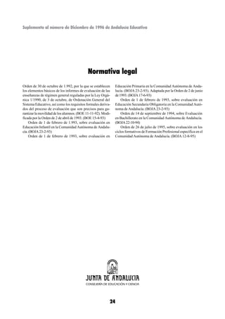 Suplemento al número de Diciembre de 1996 de Andalucía Educativa




                                           Normativa legal
Orden de 30 de octubre de 1.992, por la que se establecen      Educación Primaria en la Comunidad Autónoma de Anda-
los elementos básicos de los informes de evaluación de las     lucía. (BOJA 23-2-93). Adaptada por la Orden de 2 de junio
enseñanzas de régimen general reguladas por la Ley Orgá-       de 1993. (BOJA 17-6-93)
nica 1/1990, de 3 de octubre, de Ordenación General del            Orden de 1 de febrero de 1993, sobre evaluación en
Sistema Educativo, así como los requisitos formales deriva-    Educación Secundaria Obligatoria en la Comunidad Autó-
dos del proceso de evaluación que son precisos para ga-        noma de Andalucía. (BOJA 23-2-93)
rantizar la movilidad de los alumnos. (BOE 11-11-92). Modi-        Orden de 14 de septiembre de 1994, sobre Evaluación
ficada por la Orden de 2 de abril de 1993. (BOE 15-4-93)       en Bachillerato en la Comunidad Autónoma de Andalucía.
     Orden de 1 de febrero de 1.993, sobre evaluación en       (BOJA 22-10-94)
Educación Infantil en la Comunidad Autónoma de Andalu-             Orden de 26 de julio de 1995, sobre evaluación en los
cía. (BOJA 23-2-93)                                            ciclos formativos de Formación Profesional específica en el
     Orden de 1 de febrero de 1993, sobre evaluación en        Comunidad Autónoma de Andalucía. (BOJA 12-8-95)




                                                          24
 