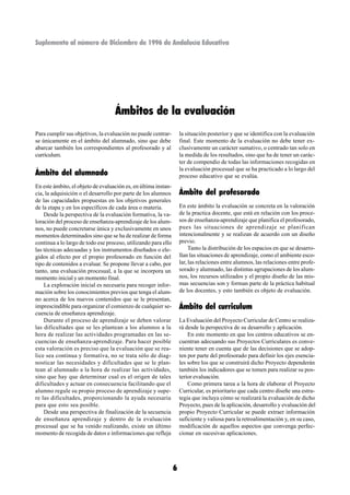 Suplemento al número de Diciembre de 1996 de Andalucía Educativa




                                   Ámbitos de la evaluación
Para cumplir sus objetivos, la evaluación no puede centrar-         la situación posterior y que se identifica con la evaluación
se únicamente en el ámbito del alumnado, sino que debe              final. Este momento de la evaluación no debe tener ex-
abarcar también los correspondientes al profesorado y al            clusivamente un carácter sumativo, o centrado tan solo en
currículum.                                                         la medida de los resultados, sino que ha de tener un carác-
                                                                    ter de compendio de todas las informaciones recogidas en
                                                                    la evaluación procesual que se ha practicado a lo largo del
Ámbito del alumnado                                                 proceso educativo que se evalúa.
En este ámbito, el objeto de evaluación es, en última instan-
cia, la adquisición o el desarrollo por parte de los alumnos        Ámbito del profesorado
de las capacidades propuestas en los objetivos generales
de la etapa y en los específicos de cada área o materia.            En este ámbito la evaluación se concreta en la valoración
    Desde la perspectiva de la evaluación formativa, la va-         de la practica docente, que está en relación con los proce-
loración del proceso de enseñanza-aprendizaje de los alum-          sos de enseñanza-aprendizaje que planifica el profesorado,
nos, no puede concretarse única y exclusivamente en unos            pues las situaciones de aprendizaje se planifican
momentos determinados sino que se ha de realizar de forma           intencionalmente y se realizan de acuerdo con un diseño
continua a lo largo de todo ese proceso, utilizando para ello       previo.
las técnicas adecuadas y los instrumentos diseñados o ele-               Tanto la distribución de los espacios en que se desarro-
gidos al efecto por el propio profesorado en función del            llan las situaciones de aprendizaje, como el ambiente esco-
tipo de contenidos a evaluar. Se propone llevar a cabo, por         lar, las relaciones entre alumnos, las relaciones entre profe-
tanto, una evaluación procesual, a la que se incorpora un           sorado y alumnado, las distintas agrupaciones de los alum-
momento inicial y un momento final.                                 nos, los recursos utilizados y el propio diseño de las mis-
    La exploración inicial es necesaria para recoger infor-         mas secuencias son y forman parte de la práctica habitual
mación sobre los conocimientos previos que tenga el alum-           de los docentes, y esto también es objeto de evaluación.
no acerca de los nuevos contenidos que se le presentan,
imprescindible para organizar el comienzo de cualquier se-          Ámbito del curriculum
cuencia de enseñanza aprendizaje.
    Durante el proceso de aprendizaje se deben valorar              La Evaluación del Proyecto Curricular de Centro se realiza-
las dificultades que se les plantean a los alumnos a la             rá desde la perspectiva de su desarrollo y aplicación.
hora de realizar las actividades programadas en las se-                 En este momento en que los centros educativos se en-
cuencias de enseñanza-aprendizaje. Para hacer posible               cuentran adecuando sus Proyectos Curriculares es conve-
esta valoración es preciso que la evaluación que se rea-            niente tener en cuenta que de las decisiones que se adop-
lice sea continua y formativa, no se trata sólo de diag-            ten por parte del profesorado para definir los ejes esencia-
nosticar las necesidades y dificultades que se le plan-             les sobre los que se construirá dicho Proyecto dependerán
tean al alumnado a la hora de realizar las actividades,             también los indicadores que se tomen para realizar su pos-
sino que hay que determinar cual es el origen de tales              terior evaluación.
dificultades y actuar en consecuencia facilitando que el                Como primera tarea a la hora de elaborar el Proyecto
alumno regule su propio proceso de aprendizaje y supe-              Curricular, es prioritario que cada centro diseñe una estra-
re las dificultades, proporcionando la ayuda necesaria              tegia que incluya cómo se realizará la evaluación de dicho
para que esto sea posible.                                          Proyecto, pues de la aplicación, desarrollo y evaluación del
    Desde una perspectiva de finalización de la secuencia           propio Proyecto Curricular se puede extraer información
de enseñanza aprendizaje y dentro de la evaluación                  suficiente y valiosa para la retroalimentación y, en su caso,
procesual que se ha venido realizando, existe un último             modificación de aquellos aspectos que convenga perfec-
momento de recogida de datos e informaciones que refleja            cionar en sucesivas aplicaciones.




                                                                6
 