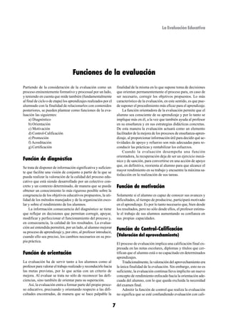 La Evaluación Educativa




                                   Funciones de la evaluación
Partiendo de la consideración de la evaluación como un                 finalidad de la misma en lo que supone toma de decisiones
proceso eminentemente formativo y procesual por un lado,               que orientan permanentemente el proceso para, en caso de
y teniendo en cuenta que mide también (fundamentalmente                ser necesario, corregir los objetivos propuestos. Lo más
al final de ciclo o de etapa) los aprendizajes realizados por el       característico de la evaluación, en este sentido, es que pue-
alumnado con la finalidad de relacionarlos con contenidos              de suponer el procedimiento más eficaz para el aprendizaje.
posteriores, se pueden plantear como funciones de la eva-                  La función orientadora de la evaluación permite que el
luación las siguientes:                                                alumno sea consciente de su aprendizaje y por lo tanto se
     a) Diagnóstico                                                    implique más en él, a la vez que también ayuda al profesor
     b) Orientación                                                    en su enseñanza y en sus estrategias didácticas concretas.
     c) Motivación                                                     De esta manera la evaluación actuará como un elemento
     d) Control-Calificación                                           facilitador de la mejora de los procesos de enseñanza-apren-
     e) Promoción                                                      dizaje, al proporcionar información útil para decidir qué ac-
     f) Acreditación                                                   tividades de apoyo y refuerzo son más adecuadas para re-
     g) Certificación                                                  conducir las prácticas y rentabilizar los esfuerzos.
                                                                           Cuando la evaluación desempeña una función
                                                                       orientadora, la recuperación deja de ser un ejercicio mecá-
Función de diagnóstico                                                 nico y de sanción, para convertirse en una acción de apoyo
                                                                       que, en definitiva, reorienta al alumno para que alcance el
Se trata de disponer de información significativa y suficien-
                                                                       mayor rendimiento en su trabajo y encuentre la máxima sa-
te que facilite una visión de conjunto a partir de la que se
                                                                       tisfacción en la realización de sus tareas.
pueda realizar la valoración de la calidad del proceso edu-
cativo que está siendo desarrollado por un colectivo con-
creto y un contexto determinado, de manera que se pueda                Función de motivación
obtener un conocimiento lo más riguroso posible sobre la
congruencia de los objetivos educativos propuestos, la uti-            Solamente si el alumno es capaz de conocer sus avances y
lidad de los métodos manejados y de la organización esco-              dificultades, al tiempo de producirse, participará motivado
lar y sobre el rendimiento de los alumnos.                             en el aprendizaje. Es por lo tanto necesario que, bien desde
    La información consecuencia del diagnóstico se tiene               los resultados, pero no sólo desde ellos, el profesor estimu-
que reflejar en decisiones que permitan corregir, apoyar,              le el trabajo de sus alumnos aumentando su confianza en
modificar y perfeccionar el funcionamiento del proceso y,              sus propias capacidades.
en consecuencia, la calidad de los resultados. La evalua-
ción así entendida permitirá, por un lado, al alumno mejorar
su proceso de aprendizaje y, por otro, al profesor introducir,
                                                                       Función de Control-Calificación
cuando ello sea preciso, los cambios necesarios en su pro-             (Valoración del aprovechamiento)
pia práctica.
                                                                       El proceso de evaluación implica una calificación final ex-
                                                                       presada en las notas escolares, diplomas y títulos que cer-
Función de orientación                                                 tifican que el alumno está o no capacitado en determinados
                                                                       aprendizajes.
La evaluación ha de servir tanto a los alumnos como al                      Tradicionalmente, la valoración del aprovechamiento era
profesor para valorar el trabajo realizado y reconducirlo hacia        la única finalidad de la evaluación. Sin embargo, esto no es
las metas previstas, por lo que actúa con un criterio de               suficiente, la evaluación continua lleva implícito un nuevo
mejora. Al evaluar se trata no sólo de reconocer las defi-             concepto de rendimiento enfocado hacia la orientación ade-
ciencias, sino también de orientar para su superación.                 cuada del alumno, con lo que queda excluida la necesidad
    Así, la evaluación entra a formar parte del propio proce-          del examen final.
so educativo, precisando y orientando respecto a las difi-                  Admitir la función de control que realiza la evaluación
cultades encontradas, de manera que se hace palpable la                no significa que se esté confundiendo evaluación con cali-


                                                                   7
 