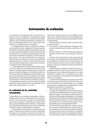 La Evaluación Educativa




                                 Instrumentos de evaluación
Los referentes de la evaluación serán los criterios de eva-         similar sea la situación en que se está recordando a la situa-
luación de área o los elaborados en el diseño de la unidad          ción en que se aprendió, por lo que es recomendable que el
didáctica. La propia evaluación se realizará sobre los apren-       contexto de evaluación se parezca lo más posible al contex-
dizajes de unos contenidos programados y mediante el di-            to de aprendizaje.
seño de actividades basadas en esos criterios, que hacen                Para la evaluación de hechos y datos se pueden utilizar
referencia a los distintos tipos de contenidos.                     dos tipos de tareas:
    La complejidad que conlleva el modelo de evaluación             • De evocación: se pide al alumno que recupere la infor-
que se propone, así como la propia de los mismos aspectos               mación sin proporcionarle indicios que faciliten el re-
que deben ser evaluados, impide que se pueda llevar a cabo              cuerdo.
con cierta garantía de calidad a través de una única técnica        • De reconocimiento: se pide al alumno que marque una
o instrumento, pues, al igual que el aprendizaje de cada uno            respuesta correcta entre varias alternativas presenta-
de los tipos de contenidos recogidos en el curriculum del               das.
área requiere unos tipos determinados de estrategias                    Las tareas de reconocimiento son más sencillas que las
didácticas para su enseñanza, así mismo existen diferentes          de evocación, por lo que utilizar una u otra producirá distin-
estrategias para llevar a cabo la evaluación de cada uno de         tos resultados en la evaluación. Por eso, para decidir cuál
ellos, procurando siempre que el contexto de la evaluación          de ellas se emplea, es preciso tener en cuenta el cuándo y el
sea similar al contexto del aprendizaje.                            para qué se quiere que el alumno memorice una determina-
    Es importante insistir en que la evaluación debe comen-         da información.
zar con un análisis de los conocimientos previos de los                 También hay que considerar la variable olvido, pues el
alumnos y proseguir durante el propio proceso de aprendi-           aprendizaje de hechos y datos en poco resistente al olvido,
zaje, pues cuando está ligada a la medición exclusiva de            de manera que si no se utilizan con frecuencia o no se repa-
niveles terminales de rendimiento acaba reduciéndose a un           san tienden a olvidarse. Así. el rendimiento de la evalua-
proceso de calificación. De hecho, cuando las actividades           ción se verá afectado si se deja pasar mucho tiempo entre la
de aprendizaje están dirigidas fundamentalmente a superar           práctica y la evaluación.
una evaluación o control, el alumno se implica en un proce-             La evaluación del aprendizaje de conceptos es más difí-
so de aprendizaje memorístico, pues le resulta más rentable         cil de realizar que la del nivel de recuerdo de hechos y da-
memorizar y luego olvidar que tratar de comprender conte-           tos. Por ello debe ser lo suficientemente rica y compleja
nidos sobre los que luego no va a volver.                           para que valore verdaderamente la comprensión y no sólo
                                                                    el aprendizaje memorístico y de repetición.
                                                                        Entre las tareas que pueden usarse están:
La evaluación de los contenidos                                     • La definición del significado: el alumno debe producir
conceptuales.                                                           una definición del significado de un concepto. Tiene el
                                                                        peligro de aceptar como respuestas correctas definicio-
El aprendizaje de los contenidos conceptuales se refiere a              nes que no reflejan ninguna comprensión, sino un apren-
la adquisición de nuevos conocimientos sobre conceptos,                 dizaje literal y memorístico de una definición previamente
hechos y datos, por lo que, a la hora de la evaluación de               proporcionada por el profesor. A usar esta técnica hay
este tipo de contenidos, se debe diferenciar entre ambos                que valorar más el uso que el alumno hace de sus pro-
tipos y elegir adecuadamente las técnicas e instrumentos                pias palabras que la mera reproducción literal.
de evaluación que permitan discriminar entre el aprendizaje         • El reconocimiento de la definición: se pide al alumno
de hechos y datos y el aprendizaje de conceptos.                        que reconozca el significado de un concepto entre va-
    La evaluación de hechos y datos no es tan sencilla como             rias alternativas que se le ofrecen (elección múltiple).
parece. Es posible que un alumno no conteste al dato pedi-              Este tipo de tarea resulta muy útil para la recogida de
do porque en ese momento sea incapaz de recordarlo. El                  información sobre los errores conceptuales del alumno.
recuerdo de una información resulta más fácil cuanto más                Su inconveniente estriba en la dificultad para construir




                                                                9
 