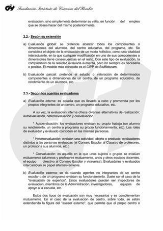 evaluación, sino simplemente determinar su valía, en función     del   empleo
   que se desea hacer del mismo posteriormente.


2.2.- Según su extensión

a) Evaluación global: se pretende abarcar todos los componentes o
   dimensiones del alumnos, del centro educativo, del programa, etc. Se
   considera el objeto de la evaluación de un modo holístico, como una totalidad
   interactuante, en la que cualquier modificación en uno de sus componentes o
   dimensiones tiene consecuencias en el resto. Con este tipo de evaluación, la
   comprensión de la realidad evaluada aumenta, pero no siempre es necesaria
   o posible. El modelo más conocido es el CIPP de Stufflebeam.

b) Evaluación parcial: pretende el estudio o valoración de determinados
   componentes o dimensiones de un centro, de un programa educativo, de
   rendimiento de un alumnos, etc.


2.3.- Según los agentes evaluadores

a) Evaluación interna: es aquella que es llevada a cabo y promovida por los
   propios integrantes de un centro, un programa educativo, etc.

      A su vez, la evaluación interna ofrece diversas alternativas de realización:
autoevaluación, heteroevaluación y coevaluación.

      * Autoevaluación: los evaluadores evalúan su propio trabajo (un alumno
su rendimiento, un centro o programa su propio funcionamiento, etc). Los roles
de evaluador y evaluado coinciden en las mismas personas.

        * Heteroevaluación: evalúan una actividad, objeto o producto, evaluadores
distintos a las personas evaluadas (el Consejo Escolar al Claustro de profesores,
un profesor a sus alumnos, etc.)

       * Coevaluación: es aquella en la que unos sujetos o grupos se evalúan
mútuamente (alumnos y profesores mutuamente, unos y otros equipos docentes,
el equipo    directivo al Consejo Escolar y viceversa). Evaluadores y evaluados
intercambian su papel alternativamente.

b) Evaluación externa: se da cuando agentes no integrantes de un centro
   escolar o de un programa evalúan su funcionamiento. Suele ser el caso de la
   "evaluación de expertos". Estos evaluadores pueden ser inspectores de
   evaluación, miembros de la Administración, investigadores,   equipos de
   apoyo a la escuela, etc.

      Estos dos tipos de evaluación son muy necesarios y se complementan
mutuamente. En el caso de la evaluación de centro, sobre todo, se están
extendiendo la figura del "asesor externo", que permite que el propio centro o
 