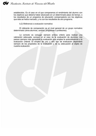 establecidos. Es el caso en el que comparamos el rendimiento del alumno con
los objetivos que debería haber alcanzado en un determinado plazo de tiempo, o
los resultados de un programa de educación compensatoria con los objetivos
que éste se había marcado, y no con los resultados de otro programa.

      b.2) Referencia o evaluación normativa:

      El referente de comparación es el nivel general de un grupo normativo
determinado (otros alumnos, centros, programas o profesores).

       Lo correcto es conjugar siempre ambos criterio para realizar una
valoración adecuada, aunque en el caso de la evaluación de alumnos, nos
parece siempre más apropiada la evaluación que emplea la autorreferencia o la
evaluación criterial. El empleo de uno u otro tipo de evaluación dependerá
siempre de los propósitos de la evaluación y de su adecuación al objeto de
nuestra evaluación.
 