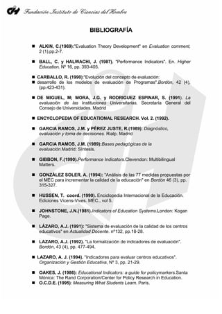 BIBLIOGRAFÍA

ALKIN, C.(1969):"Evaluation Theory Development" en Evaluation comment,
2 (1),pp.2-7.

BALL, C. y HALWACHI, J. (1987). "Performance Indicators". En. Higher
Education, Nº 16, pp. 393-405.

CARBALLO, R. (1990):"Evolución del concepto de evaluación:
desarrollo de los modelos de evaluación de Programas".Bordón, 42 (4),
 (pp.423-431).

DE MIGUEL, M; MORA, J.G. y RODRIGUEZ ESPINAR, S. (1991). La
 evaluación de las Instituciones Universitarias. Secretaría General del
 Consejo de Universidades. Madrid

ENCYCLOPEDIA OF EDUCATIONAL RESEARCH. Vol. 2. (1992).

GARCIA RAMOS, J.M. y PÉREZ JUSTE, R.(1989): Diagnóstico,
evaluación y toma de decisiones. Rialp. Madrid

GARCIA RAMOS, J.M. (1989):Bases pedagógicas de la
evaluación.Madrid: Síntesis.

GIBBON, F.(1990).Performance Indicators.Clevendon: Multibilingual
Matters.

GONZÁLEZ SOLER, A. (1994): "Análisis de las 77 medidas propuestas por
el MEC para incrementar la calidad de la educación" en Bordón 46 (3), pp.
315-327.

HUSSEN, T. coord. (1990). Enciclopedia Internacional de la Educación.
Ediciones Vicens-Vives. MEC., vol 5.

JOHNSTONE, J.N.(1981).Indicators of Education Systems.London: Kogan
Page.

LÁZARO, A.J. (1991): "Sistema de evaluación de la calidad de los centros
educativos" en Actualidad Docente. nº132, pp.18-28.

LAZARO, A.J. (1992). "La formalización de indicadores de evaluación".
Bordón, 43 (4), pp. 477-494.

LAZARO, A. J. (1994). "Indicadores para evaluar centros educativos".
 Organización y Gestión Educativa, Nº 3, pp. 21-29.

OAKES, J. (1986): Educational Indicators: a guide for policymarkers.Santa
Mónica: The Rand Corporation/Center for Policy Research in Education.
O.C.D.E. (1995): Measuring What Students Learn. París.
 