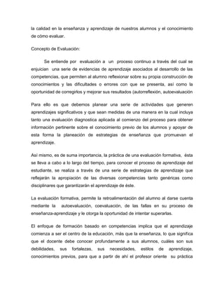 la calidad en la enseñanza y aprendizaje de nuestros alumnos y el conocimiento
de cómo evaluar.
Concepto de Evaluación:
Se entiende por evaluación a un proceso continuo a través del cual se
enjuician una serie de evidencias de aprendizaje asociados al desarrollo de las
competencias, que permiten al alumno reflexionar sobre su propia construcción de
conocimientos y las dificultades o errores con que se presenta, así como la
oportunidad de corregirlos y mejorar sus resultados (autorreflexión, autoevaluación
Para ello es que debemos planear una serie de actividades que generen
aprendizajes significativos y que sean medidas de una manera en la cual incluya
tanto una evaluación diagnostica aplicada al comienzo del proceso para obtener
información pertinente sobre el conocimiento previo de los alumnos y apoyar de
esta forma la planeación de estrategias de enseñanza que promuevan el
aprendizaje.
Así mismo, es de suma importancia, la práctica de una evaluación formativa, ésta
se lleva a cabo a lo largo del tiempo, para conocer el proceso de aprendizaje del
estudiante, se realiza a través de una serie de estrategias de aprendizaje que
reflejarán la apropiación de las diversas competencias tanto genéricas como
disciplinares que garantizarán el aprendizaje de éste.
La evaluación formativa, permite la retroalimentación del alumno al darse cuenta
mediante la autoevaluación, coevaluación, de las fallas en su proceso de
enseñanza-aprendizaje y le otorga la oportunidad de intentar superarlas.
El enfoque de formación basado en competencias implica que el aprendizaje
comienza a ser el centro de la educación, más que la enseñanza, lo que significa
que el docente debe conocer profundamente a sus alumnos, cuáles son sus
debilidades, sus fortalezas, sus necesidades, estilos de aprendizaje,
conocimientos previos, para que a partir de ahí el profesor oriente su práctica
 