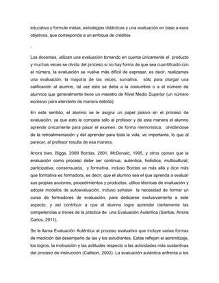 educativa y formule metas, estrategias didácticas y una evaluación en base a esos
objetivos, que corresponda a un enfoque de créditos.
.
Los docentes, utilizan una evaluación tomando en cuenta únicamente el producto
y muchas veces se olvida del proceso si no hay forma de que sea cuantificado con
el número, la evaluación se vuelve más difícil de expresar, es decir, realizamos
una evaluación, la mayoría de las veces, sumativa, sólo para otorgar una
calificación al alumno, tal vez esto se deba a la costumbre o a el número de
alumnos que generalmente tiene un maestro de Nivel Medio Superior (un número
excesivo para atenderlo de manera debida).
En este sentido, el alumno se le asigna un papel pasivo en el proceso de
evaluación, ya que esto le compete sólo al profesor y de esta manera el alumno
aprende únicamente para pasar el examen, de forma memorística, olvidándose
de la retroalimentación y del aprender para toda la vida, ve importante, lo que al
parecer, al profesor resulta de esa manera.
Ahora bien, Biggs, 2009 Bordas, 2001, McDonald, 1995, y otros opinan que la
evaluación como proceso debe ser continua, auténtica, holística, multicultural,
participativa, consensuada, y formativa, incluso Bordas va más allá y dice más
que formativa es formadora, es decir, que el alumno sea el que aprenda a evaluar
sus propias acciones, procedimientos y productos, utilice técnicas de evaluación y
adopte modelos de autoevaluación, incluso señalan la necesidad de formar un
curso de formadores de evaluación, para dedicarse exclusivamente a este
aspecto, y así contribuir a que el alumno logre aprender ciertamente las
competencias a través de la práctica de una Evaluación Auténtica (Santos, Ancira
Carlos, 2011).
Se le llama Evaluación Auténtica al proceso evaluativo que incluye varias formas
de medición del desempeño de las y los estudiantes. Estas reflejan el aprendizaje,
los logros, la motivación y las actitudes respecto a las actividades más sustantivas
del proceso de instrucción (Callison, 2002). La evaluación auténtica enfrenta a los
 