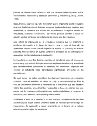 jóvenes bachilleres a retos del mundo real, que para resolverlos requieren aplicar
conocimientos, habilidades y destrezas pertinentes y relevantes (Guba y Lincoln,
1989).
Biggs, Bordas, McDonal (op. Cit) mencionan que es importante que la evaluación
arranque desde los mismos dicientes porque se fundamenta de ese modo su auto
aprendizaje, al reconocer sus errores, van aprendiendo a corregirlos, viendo sus
dificultades, carencias y cualidades, así mismo piensan, deciden y actúan en
relación a éstos, por lo que aprende hasta del mismo acto de evaluación.
Esto refiere la importancia de la evaluación formativa que se encamina a
recolectar información a lo largo del tiempo, para conocer el desarrollo de
aprendizaje del estudiante, con el propósito de evaluar un proceso y no sólo un
producto. Hay que tomar en cuenta, también la alineación de las estrategias de
aprendizaje con la metodología de evaluación.
Lo importante es que los docentes cambien el paradigma sobre el proceso de
evaluación y que se trate de implementar estrategias de enseñanza y aprendizaje
que verdaderamente contribuyan al desarrollo de habilidades cognitivas que
orienten al estudiante hacia aprendizajes significativos enfocados en las
competencias.
De igual forma, se deben considerar los diversos instrumentos de evaluación
formativa, como el portafolio, las tablas de cotejo y sus características. Para lo
cual, es fundamental reconocer la importancia de la evaluación, que sea capaz de
valorar las acciones, procedimientos y productos, a base de criterios que den
cuenta real del proceso cognitivo del alumno, mediante el diálogo, el consenso, la
flexibilidad, auto reflexión, participación y coevaluación.
Finalmente el tema de la evaluación no está acabado, es necesaria la discusión
académica para lograr criterios uniformes sobre las rúbricas que deben regir los
instrumentos de evaluación y seguir avanzando en el terreno de la calidad
educativa para la mejora del estudiante.
 
