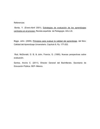 Referencias
Borda, Y. (Enero-Abril 2001), Estrategias de evaluación de los aprendizajes
centrados en el proceso. Revista española de Pedagogía. Año LIX.
Biggs, John. (2009), Principios para evaluar la calidad del aprendizaje, del libro:
Calidad del Aprendizaje Universitario. Capítulo 8. Pp. 177-202.
Rod, McDonald, D. B, & John, Francis, G. (1995), Nuevas perspectivas sobre
evaluación.
Santos, Ancíra C. (2011), Director General del Bachillerato. Secretaria de
Educación Pública. SEP- México.
 