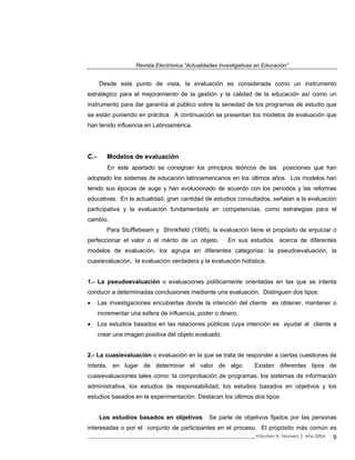 Revista Electrónica “Actualidades Investigativas en Educación”
Desde este punto de vista, la evaluación es considerada como un instrumento
estratégico para el mejoramiento de la gestión y la calidad de la educación así como un
instrumento para dar garantía al público sobre la seriedad de los programas de estudio que
se están poniendo en práctica. A continuación se presentan los modelos de evaluación que
han tenido influencia en Latinoamérica.
C.- Modelos de evaluación
En este apartado se consignan los principios teóricos de las posiciones que han
adoptado los sistemas de educación latinoamericanos en los últimos años. Los modelos han
tenido sus épocas de auge y han evolucionado de acuerdo con los períodos y las reformas
educativas. En la actualidad, gran cantidad de estudios consultados, señalan a la evaluación
participativa y la evaluación fundamentada en competencias, como estrategias para el
cambio.
Para Stufflebeam y Shinkfield (1995), la evaluación tiene el propósito de enjuiciar o
perfeccionar el valor o el mérito de un objeto. En sus estudios acerca de diferentes
modelos de evaluación, los agrupa en diferentes categorías: la pseudoevaluación, la
cuasievaluación, la evaluación verdadera y la evaluación holística.
1.- La pseudoevaluación o evaluaciones políticamente orientadas en las que se intenta
conducir a determinadas conclusiones mediante una evaluación. Distinguen dos tipos:
• Las investigaciones encubiertas donde la intención del cliente es obtener, mantener o
incrementar una esfera de influencia, poder o dinero.
• Los estudios basados en las relaciones públicas cuya intención es ayudar al cliente a
crear una imagen positiva del objeto evaluado.
2.- La cuasievaluación o evaluación en la que se trata de responder a ciertas cuestiones de
interés, en lugar de determinar el valor de algo. Existen diferentes tipos de
cuasievaluaciones tales como: la comprobación de programas, los sistemas de información
administrativa, los estudios de responsabilidad, los estudios basados en objetivos y los
estudios basados en la experimentación. Destacan los últimos dos tipos:
Los estudios basados en objetivos. Se parte de objetivos fijados por las personas
interesadas o por el conjunto de participantes en el proceso. El propósito más común es
_____________________________________________________________________________Volumen 4, Número 2, Año 2004 9
 