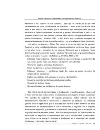 Revista Electrónica “Actualidades Investigativas en Educación”
determinar si los objetivos se han cumplido. Este tipo de estudio es el que más
frecuentemente se utiliza con el nombre de evaluación. Dentro de las críticas que se le
hacen a este método cabe resaltar que la información llega demasiado tarde para ser
utilizada en el perfeccionamiento de los servicios, y que esta información es, a menudo, de
muy poco alcance como para constituir una base sólida a la hora de enjuiciar el valor de un
servicio (Stufflebeam y Shinkfield, 1995, p. 71). Por lo tanto, en algunas situaciones es
necesaria la evaluación dirigida al control y medición y, en otros a la de rendición de cuentas.
Los autores consideran a Ralph Tyler como el pionero de este tipo de estudios.
Desarrolló el primer método sistemático de evaluación educacional como parte de su trabajo
en los años treinta y principios de los cuarenta. Considera que la evaluación “debe
determinar la congruencia entre trabajo y objetivos" Para este autor, el procedimiento para
evaluar un programa involucra (Stufflebeam y Shinkfield, 1995, p. 92):
• Establecer metas u objetivos. Tyler no los diferenciaba; sin embargo, se puede inferir de
sus escritos que las metas eran ideales y los objetivos eran submetas.
• Ordenar los objetivos en amplias clasificaciones.
• Definir los objetivos en términos de comportamiento.
• Establecer situaciones y condiciones según las cuales se puede demostrar la
consecución de los objetivos.
• Explicar los propósitos de la estrategia al personal más importante.
• Escoger o desarrollar las técnicas evaluativas apropiadas.
• Recopilar los datos de trabajo.
• Comparar los datos con los objetivos de comportamiento.
_____________________________________________________________________________Volumen 4, Número 2, Año 2004 10
Este método ha sido de gran impacto en la educación, ya que la evaluación educacional
se había centrado casi exclusivamente en el estudiante, con el aporte de Tyler, se atienden
otros aspectos del programa. Al respecto, proporciona medios prácticos para la
retroalimentación mediante la reformulación o redefinición de objetivos. La estrategia
tyleriana ofrece la oportunidad que “el evaluador con iniciativa pudiera examinar los datos
más relevantes del proceso mediante el cual se desarrollaba el programa”, con el propósito
de resaltar la importancia y la utilidad de la evaluación tanto para juzgar el proceso de un
programa como sus resultados finales. Esto nunca fue promulgado por Tyler ni puesto en
práctica por sus seguidores contemporáneos, sino que lo utilizaron otros posteriormente,
como Scriven en la evaluación formativa y Stufflebeam en la evaluación del proceso
(Stufflebeam y Shinkfield, 1995, pp. 94-97).
 