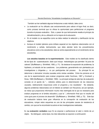 Revista Electrónica “Actualidades Investigativas en Educación”
También se han señalado algunas limitaciones a este método, tales como:
• La evaluación se ha utilizado casi exclusivamente para valorar el logro final; es decir,
como proceso terminal que no ofrece la oportunidad para perfeccionar el programa
durante el proceso evaluativo. Esto, a pesar de que teóricamente resalta el principio de
retroalimentación y de su utilización en la mejora de la educación.
• En el modelo no se especifica como se debe realizar la selección y clarificación de los
objetivos.
• Aunque el modelo tyleriano pone énfasis especial en los objetivos relacionados con el
rendimiento y señala, teóricamente, que debe atender tanto los procedimientos
educativos como a los estudiantes; éste se centra especialmente en el rendimiento de los
estudiantes.
Los estudios basados en la experimentación. Este modelo se ha clasificado dentro
de los tipos de cuasievaluación, dado que incluye metodologías que permiten “el juicio de
valores" (Stufflebeam y Shinkfield, 1995, p. 71). Se destacan la exposición de problemas, la
hipótesis y el estudio de las cuestiones. Los problemas, generalmente son planteados por
investigadores o dirigentes y no por participantes del proceso. Su principal fin es
determinar o demostrar vínculos causales entre ciertas variables. Entre los pioneros en el
uso de la experimentación para evaluar programas están Suchman, 1967 y Cronbach y
Snow, 1969 (Stufflebeam y Shinkfield, 1995). La principal ventaja de este tipo de evaluación
consiste en el aporte de “... métodos sólidos para la determinación de las relaciones
causales, relativamente inequívocas entre el programa y los resultados”. No obstante,
algunos problemas relacionados con el método se señalan con frecuencia, así por ejemplo,
se indica que proporciona información mucho más restringida de la que es necesaria para
evaluar programas en el ámbito educativo y que la “...información final que no resulta útil
como guía para el proceso de desarrollo” (Stufflebeam y Shinkfield, 1995, p. 72). Este tipo
de evaluación todavía tiene gran influencia en la concepción de evaluación de los
educadores, romper estos esquemas es una de las principales causas de resistencia al
cambio, con que se ha encontrado la autora en las investigaciones realizadas.
3.- La evaluación verdadera cuyo fin es enjuiciar o perfeccionar el valor o mérito de un
objeto. Se distinguen, varios tipos, los más relevantes se exponen a continuación:
_____________________________________________________________________________Volumen 4, Número 2, Año 2004 11
 