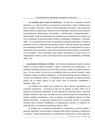 Revista Electrónica “Actualidades Investigativas en Educación”
Los estudios para la toma de decisiones. Se parte de la necesidad de tomar
decisiones y su intención básica es proporcionar conocimientos y bases valorativas para
tomar y justificar decisiones. Entre los métodos adecuados para llevar a cabo este tipo de
estudios están las inspecciones, valoración de las necesidades, estudios de casos, series de
recomendaciones, observaciones estructuradas y planificaciones cuasiexperimentales y
experimentales. Entre los evaluadores que consideran que la evaluación debe contribuir a la
toma y justificación de decisiones están Cronbach y Stufflebeam, (Stufflebeam y Shinkfield,
1995). En la evaluación para la toma de decisiones la principal característica es “utilizar la
evaluación continúa y sistemática para planificar y llevar a cabo los servicios que satisfacen
las necesidades del cliente” También se puede señalar que la principal limitación es que la
colaboración entre el evaluador y el que toma las decisiones puede conducir a una distorsión
de los resultados. Para contrarrestar estas posibles desviaciones se puede recurrir a la
metaevaluación externa, es decir, a la evaluación de la evaluación (Stufflebeam y Shinkfield,
1995, p. 73).
Los estudios centrados en el cliente. Se centran principalmente en ayudar a quienes
realizan un servicio cotidiano tendiente a valorar y perfeccionar sus contribuciones. Los
problemas planteados proceden de la comunidad, de grupos locales y de expertos ajenos al
caso. En este sentido, se trata de una investigación activa que orienta a quienes realiza
programas a dirigir sus propias evaluaciones. La principal desventaja que se le señala es la
“ausencia de credibilidad externa y la posibilidad de ser manipulado por ciertos elementos
locales que, en efecto, ejercen un gran control sobre la evaluación" (Stufflebeam y
Shinkfield, 1995, p. 74).
Los métodos más usados son el estudio de casos, informes contrapuestos y la
evaluación respondente. El pionero en este tipo de estudios es Stake (1967); con la
propuesta de evaluación respondente, el autor presenta una alternativa frente a diferentes
métodos evaluativos, tales como: el modelo pre-test y post-test (evaluación preordenada), el
modelo acreditativo (autoestudio y visita de expertos), la investigación aplicada al modelo
didáctico (Cronbach), la evaluación orientada hacia el consumidor (Scriven), la evaluación
orientada hacia la decisión (Stufflebeam), la metaevaluación (Scriven), la evaluación sin
metas (Scriven) y la evaluación contrapuesta (Owens y Wolf).
El propósito de la evaluación respondente es proporcionar un servicio dirigido a
personas específicas; en este sentido, el evaluador debe conocer el lenguaje e intereses de
su audiencia. Desde esta perspectiva, la evaluación se concibe como "un valor observado,
_____________________________________________________________________________Volumen 4, Número 2, Año 2004 12
 