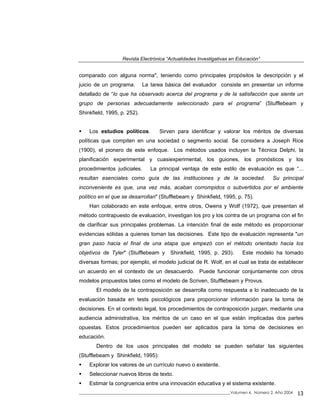 Revista Electrónica “Actualidades Investigativas en Educación”
comparado con alguna norma", teniendo como principales propósitos la descripción y el
juicio de un programa. La tarea básica del evaluador consiste en presentar un informe
detallado de “lo que ha observado acerca del programa y de la satisfacción que siente un
grupo de personas adecuadamente seleccionado para el programa” (Stufflebeam y
Shinkfield, 1995, p. 252).
Los estudios políticos. Sirven para identificar y valorar los méritos de diversas
políticas que compiten en una sociedad o segmento social. Se considera a Joseph Rice
(1900), el pionero de este enfoque. Los métodos usados incluyen la Técnica Delphi, la
planificación experimental y cuasiexperimental, los guiones, los pronósticos y los
procedimientos judiciales. La principal ventaja de este estilo de evaluación es que “...
resultan esenciales como guía de las instituciones y de la sociedad. Su principal
inconveniente es que, una vez más, acaban corrompidos o subvertidos por el ambiente
político en el que se desarrollan" (Stufflebeam y Shinkfield, 1995, p. 75).
Han colaborado en este enfoque, entre otros, Owens y Wolf (1972), que presentan el
método contrapuesto de evaluación, investigan los pro y los contra de un programa con el fin
de clarificar sus principales problemas. La intención final de este método es proporcionar
evidencias sólidas a quienes toman las decisiones. Este tipo de evaluación representa "un
gran paso hacia el final de una etapa que empezó con el método orientado hacia los
objetivos de Tyler" (Stufflebeam y Shinkfield, 1995, p. 293). Este modelo ha tomado
diversas formas; por ejemplo, el modelo judicial de R. Wolf, en el cual se trata de establecer
un acuerdo en el contexto de un desacuerdo. Puede funcionar conjuntamente con otros
modelos propuestos tales como el modelo de Scriven, Stufflebeam y Provus.
El modelo de la contraposición se desarrolla como respuesta a lo inadecuado de la
evaluación basada en tests psicológicos para proporcionar información para la toma de
decisiones. En el contexto legal, los procedimientos de contraposición juzgan, mediante una
audiencia administrativa, los méritos de un caso en el que están implicadas dos partes
opuestas. Estos procedimientos pueden ser aplicados para la toma de decisiones en
educación.
Dentro de los usos principales del modelo se pueden señalar las siguientes
(Stufflebeam y Shinkfield, 1995):
Explorar los valores de un currículo nuevo o existente.
Seleccionar nuevos libros de texto.
Estimar la congruencia entre una innovación educativa y el sistema existente.
_____________________________________________________________________________Volumen 4, Número 2, Año 2004 13
 