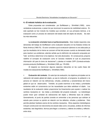 Revista Electrónica “Actualidades Investigativas en Educación”
4.- El método holístico de la evaluación.
Estas propuestas son consideradas por Stufflebeam y Shinkfield (1995), como
verdaderas evaluaciones, a pesar de que reconocen la ausencia de credibilidad externa. En
este apartado se han incluido los modelos que conciben, en sus principios teóricos, a la
evaluación como un proceso de valoración del estado total del objeto de estudio. Se citan
los más relevantes:
La evaluación orientada hacia el perfeccionamiento. Este modelo responde a las
demandas del trabajo de Stufflebeam como evaluador educativo en los Estados Unidos de
Norte América (1960-70). El autor considera que la evaluación tyleriana no era adecuada ya
que los resultados de la misma se conocen al final del proceso cuando es demasiado tarde
para resolver sus problemas; además señala que la definición de evaluación propuesta por
Tyler se limita a determinar si los objetivos han sido alcanzados. En consecuencia, propone
redefinir el concepto de evaluación como el "proceso mediante el cual se proporciona
información útil para la toma de decisiones" y plantea el modelo CIPP (Contexto-entrada-
proceso-producto) Stufflebeam y Shinkfield (1995, pp. 176-208).
Al respecto se mencionan algunos aspectos relevantes en las cuatro fases del
modelo de evaluaciónde Stufflebeam y Shinkfield (1995):
Evaluación del contexto. En este tipo de evaluación, los objetivos principales son la
valoración del estado global del objeto, ya sea la institución, el programa, la población o la
persona en relación con las deficiencias, virtudes, problemas y características del marco
global en que se desenvuelve. También, se puede examinar si las metas y prioridades
existentes están en consonancia con las necesidades que debe satisfacer el objeto. Los
resultados de la evaluación deben proporcionar los lineamientos para ajustar o realizar los
cambios necesarios en las metas y prioridades del proyecto evaluado. La metodología
puede incluir gran variedad de valoraciones del objeto y diferentes tipos de análisis.
Generalmente, el punto de partida consiste en entrevistar a las personas que solicitan el
estudio para conocer su opinión en relación con los defectos, virtudes y problemas. Esto
permite plantear hipótesis acerca de los cambios necesarios. Otros aspectos metodológicos
incluyen construcción de instrumentos de estudio tales como: encuestas, análisis de informes
existentes, test diagnóstico, técnica para llegar a consenso y, talleres de análisis y reflexión,
entre otros.
_____________________________________________________________________________Volumen 4, Número 2, Año 2004 15
 