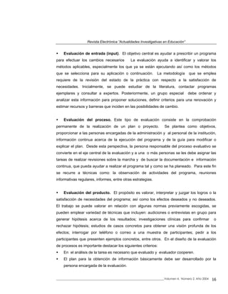 Revista Electrónica “Actualidades Investigativas en Educación”
Evaluación de entrada (input). El objetivo central es ayudar a prescribir un programa
para efectuar los cambios necesarios La evaluación ayuda a identificar y valorar los
métodos aplicables, especialmente los que ya se están ejecutando así como los métodos
que se selecciona para su aplicación o continuación. La metodología que se emplea
requiere de la revisión del estado de la práctica con respecto a la satisfacción de
necesidades. Inicialmente, se puede estudiar de la literatura, contactar programas
ejemplares y consultar a expertos. Posteriormente, un grupo especial debe ordenar y
analizar esta información para proponer soluciones, definir criterios para una renovación y
estimar recursos y barreras que inciden en las posibilidades de cambio.
Evaluación del proceso. Este tipo de evaluación consiste en la comprobación
permanente de la realización de un plan o proyecto. Se plantea como objetivos,
proporcionar a las personas encargadas de la administración y al personal de la institución,
información continua acerca de la ejecución del programa y de la guía para modificar o
explicar el plan. Desde esta perspectiva, la persona responsable del proceso evaluativo se
convierte en el eje central de la evaluación y a una o más personas se les debe asignar las
tareas de realizar revisiones sobre la marcha y de buscar la documentación e información
continua, que pueda ayudar a realizar el programa tal y como se ha planeado. Para este fin
se recurre a técnicas como: la observación de actividades del programa, reuniones
informativas regulares, informes, entre otras estrategias.
Evaluación del producto. El propósito es valorar, interpretar y juzgar los logros o la
satisfacción de necesidades del programa; así como los efectos deseados y no deseados.
El trabajo se puede valorar en relación con algunas normas previamente escogidas, se
pueden emplear variedad de técnicas que incluyen: audiciones o entrevistas en grupo para
generar hipótesis acerca de los resultados; investigaciones clínicas para confirmar o
rechazar hipótesis; estudios de casos concretos para obtener una visión profunda de los
efectos; interrogar por teléfono o correo a una muestra de participantes; pedir a los
participantes que presenten ejemplos concretos, entre otros. En el diseño de la evaluación
de procesos es importante destacar los siguientes criterios:
En el análisis de la tarea es necesario que evaluado y evaluador cooperen.
El plan para la obtención de información básicamente debe ser desarrollado por la
persona encargada de la evaluación.
_____________________________________________________________________________Volumen 4, Número 2, Año 2004 16
 