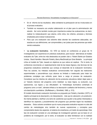 Revista Electrónica “Actualidades Investigativas en Educación”
En el informe de los resultados débe señalarse la participación de los involucrados en
el proceso evaluativo.
También es necesaria una amplia colaboración en el plan para la administración del
estudio. Así como también reviste gran importancia evaluar las evaluaciones; es decir,
realizar la metaevaluación que abarca, entre otros, los criterios, procesos y técnicas
empleadas para evaluar evaluaciones.
Para que una evaluación sea solvente debe abordar las cuestiones adecuadas, ser
exactas en sus definiciones, ser comprensibles y ser justas para las personas que están
siendo evaluados.
La evaluación iluminativa. En 1972 se reúnen en conferencia un grupo de 14
investigadores con experiencia en prácticas evaluativas, para buscar alternativas al modelo
evaluativo de Tyler, entre los más destacados se pueden citar a Robert Starke por Estados
Unidos, David Hamilton, Marcolm Parlett y Barry MacDonald por Gran Bretaña. La principal
crítica al modelo de Tyler, basado en objetivos es que valora sin explicar. Por lo tanto, la
conferencia recomienda un replanteamiento total de las bases lógicas y las técnicas de los
programas evaluativos existentes que condujo al desarrollo de la evaluación iluminativa.
Para los autores, los métodos evaluativos convencionales han seguido las tradiciones
experimentales o psicométricas cuyo alcance es limitado e inadecuado para tratar los
problemas complejos que enfrenta quien tiene a cargo el proceso de evaluación.
Consideran que los intentos de valoración de los productos educativos deben dejar paso a
un "estudio intensivo del programa como totalidad: su base lógica, su evolución, sus
operaciones, sus logros y sus dificultades", la “metodología iluminativa contempla el
programa como un todo”, dándole énfasis a la descripción cualitativa del fenómeno y menos
a la descripción cuantitativa (Stufflebeam y Shinkfield, 1995, p. 313).
El modelo denominado evaluación iluminativa es propuesto por Parlett y Hamilton (1977); el
objetivo principal es la descripción y la interpretación, más que la valoración y la predicción.
Se intenta plantear y clarificar una serie de cuestiones que ayuden a las partes interesadas a
identificar los aspectos y procedimientos del programa que permitan lograr los resultados
deseados. Estos autores consideran que la nueva propuesta evaluativa requiere no sólo del
cambio de metodologías sino también de nuevas suposiciones y conceptos para
comprenderla desde dos aspectos: el sistema de enseñanza y el medio de aprendizaje. Este
tipo de evaluación consiste en una estrategia de investigación general, que se base en un
problema de investigación; por lo tanto, el evaluador se debe familiarizar con la realidad
_____________________________________________________________________________Volumen 4, Número 2, Año 2004 17
 