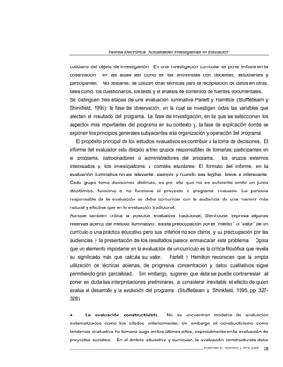 Revista Electrónica “Actualidades Investigativas en Educación”
cotidiana del objeto de investigación. En una investigación curricular se pone énfasis en la
observación en las aulas así como en las entrevistas con docentes, estudiantes y
participantes. No obstante, se utilizan otras técnicas para la recopilación de datos en otras,
tales como: los cuestionarios, los tests y el análisis de contenido de fuentes documentales.
Se distinguen tres etapas de una evaluación iluminativa Parlett y Hamilton (Stufflebeam y
Shinkfield, 1995): la fase de observación, en la cual se investigan todas las variables que
afectan el resultado del programa. La fase de investigación, en la que se seleccionan los
aspectos más importantes del programa en su contexto y, la fase de explicación donde se
exponen los principios generales subyacentes a la organización y operación del programa.
El propósito principal de los estudios evaluativos es contribuir a la toma de decisiones. El
informe del evaluador está dirigido a tres grupos responsables de tomarlas: participantes en
el programa, patrocinadores o administradores del programa, los grupos externos
interesados y, los investigadores y comités escolares. El formato del informe, en la
evaluación iluminativa no es relevante, siempre y cuando sea legible, breve e interesante.
Cada grupo toma decisiones distintas, es por ello que no es suficiente emitir un juicio
dicotómico, funciona o no funciona el proyecto o programa evaluado. La persona
responsable de la evaluación se debe comunicar con la audiencia de una manera más
natural y efectiva que en la evaluación tradicional.
Aunque también critica la posición evaluativa tradicional, Stenhouse expresa algunas
reservas acerca del método iluminativo: existe preocupación por el "mérito " o "valor" de un
currículo o una práctica educativa pero sus criterios no son claros, y su preocupación por las
audiencias y la presentación de los resultados parece enmascarar este problema. Opina
que un elemento importante en la evaluación de un currículo es la crítica filosófica que revela
su significado más que calcula su valor. Parlett y Hamilton reconocen que la amplia
utilización de técnicas abiertas, de progresiva concentración y datos cualitativos sigue
permitiendo gran parcialidad. Sin embargo, sugieren que ésta se puede contrarrestar al
poner en duda las interpretaciones preliminares, al considerar inevitable el efecto de quien
evalúa el desarrollo y la evolución del programa (Stufflebeam y Shinkfield, 1995, pp. 327-
328).
La evaluación constructivista. No se encuentran modelos de evaluación
sistematizados como los citados anteriormente; sin embargo el constructivismo como
tendencia evaluativa ha tomado auge en los últimos años, especialmente en la evaluación de
proyectos sociales. En el ámbito educativo y curricular, la evaluación constructivista debe
_____________________________________________________________________________Volumen 4, Número 2, Año 2004 18
 
