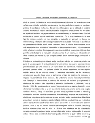Revista Electrónica “Actualidades Investigativas en Educación”
partir de un plan o programa de estudios fundamentado en procesos. En este sentido, cabe
señalar que existe la posibilidad que se cuente con algunas limitaciones para la puesta en
práctica de ese tipo de evaluación. Es casi imposible suponer que la totalidad de personal
docente desarrollen la práctica educativa desde la perspectiva constructivista. Por otra parte,
en la práctica educativa surge gran variedad de problemáticas y es posibles que no todos los
problemas se puedan resolver desde esta perspectiva. Por lo tanto, la evaluación de este
tjpo de proceso educativo es más complejo, el evaluador en general, no dispone de
instrumentos y estrategias adecuadas para abordar la evaluación. Tomando en cuenta que
los problemas educativos nunca tienen una única causa ni radican exclusivamente en un
sólo aspecto del plan o programa de estudios o del proyecto educativo. En este caso es
difícil señalar un método o técnica evaluativa; es recomendable la perspectiva sistémica, ésta
permite contextualizar a la institución educativa dentro de un sistema, en interacción con
otros sistemas; de manera tal, que cualquier cambio en un elemento exige cambios en el
sistema.
Este tipo de evaluación constructivista se ha puesto en práctica en proyectos sociales, se
parte de una concepción de evaluación como “el juicio emitido -de acuerdo a ciertos criterios
preestablecidos- por una persona o un equipo sobre las actividades y resultados de un
proyecto” (Román, 1999). Se propone realizar un análisis sistemático, lo más objetivo
posible acerca de las distintas etapas y resultados alcanzados por los proyectos,
considerando aspectos tales como: la pertinencia y logro de objetivos, la eficiencia, el
impacto y sustentabilidad de las acciones. Se fundamenta en una metodología sistémica
que contempla la relación entre el contexto, los insumos, los procesos y los productos o
resultados del proyecto para describirlo y explicarlo (Stufflebeam y Shinkfield, 1995 y
Román, 1999). En consecuencia, se asume “el proyecto como un sistema de acción, cuyos
elementos interactúan entre sí y con su entorno, tanto para generar como para aceptar
cambios” (Román, 1999). Se considera que este enfoque permite visualizar la relación y
consistencia entre los distintos componentes de la estrategia asumida por el proyecto y el
efecto que estos tienen en los distintos ámbitos o niveles en los que interviene. El enfoque
presenta un cambio de paradigma epistemológico sistémico-constructivista que “... traslada
el foco de la atención desde el ser de las cosas observadas al observador como sistema”
(Román, 1999, p. 7). La función principal del investigador social es observar, describir y
explicar observaciones; por lo tanto, la técnica más relevante es la observación,
considerándose el investigador social como un observador externo u observador de segundo
orden. Desde esta posición el observador puede determinar el qué y cómo observan y
_____________________________________________________________________________Volumen 4, Número 2, Año 2004 19
 