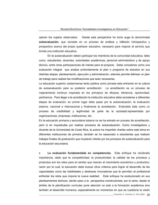 Revista Electrónica “Actualidades Investigativas en Educación”
operan los sujetos observados. Desde esta perspectiva ha toma auge la denominada
autoevaluación, que consiste en un proceso de análisis y reflexión introspectivo y
prospectivo acerca del propio quehacer educativo, necesario para mejorar el servicio que
brinda una institución educativa.
En la autoevaluación deben participar los miembros de la comunidad educativa, tales
como: estudiantes, docentes, autoridades académicas, personal administrativo y de apoyo
técnico, entre otras participaciones de interés para el proyecto. Debe concebirse como una
evaluación integral que analiza profundamente el plan o programa de estudios en sus
distintas etapas: planteamiento, ejecución y administración, además permite delinear un plan
de trabajo para realizar las modificaciones que sean necesarias.
La educación superior costarricense tanto pública como privada esta entrando en la cultura
de autoevaluación para su posterior acreditación. La acreditación es un proceso de
mejoramiento continuo inspirada en los principios de eficacia, eficiencia, oportunidad,
pertinencia. Para llegar a la acreditación la institución educativa debe someterse a diferentes
etapas de evaluación, en primer lugar debe pasar por la autoevaluación, la evaluación
externa, nacional e internacional y finalmente la acreditación. Entendido éste como un
proceso de credibilidad y legitimidad de parte de la sociedad representada por
organizaciones, empresas, instituciones, etc.
En la educación primaria y secundaria todavía no se ha entrado en proceso de acreditación,
pero si en inquietudes por realizar procesos de autoevaluación. Como investigadora y
docente de la Universidad de Costa Rica, la autora ha impartido charlas sobre este tema en
diferentes instituciones de primaria, también se ha asesorado a estudiantes que realizan
trabajos finales de graduación que muestran interés por los procesos de autoevaluación para
la educación secundaria.
• La evaluación fundamentada en competencias. Este enfoque ha recobrado
importancia, dado que la competitividad, la productividad, la calidad de los procesos y
productos son los retos para el cambio que marcan el crecimiento económico y productivo;
razón por la cual, la educación debe buscar otros criterios para lograr el desarrollo de las
capacidades como las habilidades y destrezas innovadoras que le permitan al profesional
enfrentar los retos que impone la nueva realidad. Este enfoque ha evolucionado en sus
planteamientos teóricos, dando paso a la perspectiva constructivista; por lo tanto, desde el
ámbito de la planificación curricular pone atención no solo a la formación académica sino
también al desarrollo humanos, especialmente en momentos en que se cuestiona la visión
_____________________________________________________________________________Volumen 4, Número 2, Año 2004 20
 