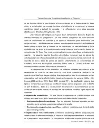 Revista Electrónica “Actualidades Investigativas en Educación”
de ser humano debido a que diversos factores convergen en la deshumanización, tales
como: la globalización, los avances científicos y tecnológicos, el consumismo, la pobreza
económica, social y cultural, la xenofobia y la deforestación entre otros aspectos
(Stufflebeam y Shinkfield,1995 y Román, 1999).
Una evaluación por competencia requiere de un planteamiento de diseño de plan de
estudios elaborado por competencias En este contexto competencia se puede entender
como el conocimiento, las actitudes y las destrezas necesarias para desempeñar una
ocupación dada. La manera como los sistemas educativos están abordando la competencia
laboral difiere en cada país, y depende de las necesidades del mercado laboral y de la
evolución que ha tenido el proyecto educativo para incorporar una formación basada en
competencias. En Costa Rica no se conocen aplicaciones de este enfoque en la educación
superior. No obstante, algunos docentes entrevistados, mencionan que los planes de
estudios deben dar énfasis al desarrollo de habilidades para la competencia profesional. Al
respecto se tienen datos de planes de estudio fundamentados en competencias en
Colombia; en el nivel de educación secundaria técnica como el Covao y el CIPET han
empleado modelos basados en normas de competencia.
Las competencias se han clasificado de diferentes maneras respondiendo a las
necesidades de formación de cada institución, cada autor presenta la clasificación de
acuerdo con el diseño de plan de estudios. Los siguientes tres tipos de competencias se han
organizado a partir de la reflexión teórica basada en los estudios de: Mertens, 1996 y 1998,
Bogoya, 2000; Jiménez, 2000, Corpi, 2001, Morales 2001. La clasificación presenta tres
tipos de competencias generales que constituyen los ejes o áreas propuestas para un diseño
de plan de estudios. Éstas a su vez se pueden descomponer en subcompetencias que se
distribuyen en los ciclos lectivos, de acuerdo con los niveles de secuencia y profundidad del
contenido.
Competencias profesionales. En este tipo de competencias se pueden distinguir dos
niveles, las cuales varían según las características particulares del plan de estudios:
Competencias laborales genéricas. Esto es, saberes y destrezas generales que son
aplicables a una gama de ocupaciones relativamente amplia.
Competencias ocupacionales específicas, o saberes y destrezas que demanda cada
ocupación en particular.
Competencias de formación humana, se refieren a los valores y actitudes apropiados para
desenvolverse en ambientes laborales, el énfasis de esta competencia radica en el desarrollo
de la personalidad del profesional. Las competencias de formación humana apuntan hacia el
_____________________________________________________________________________Volumen 4, Número 2, Año 2004 21
 