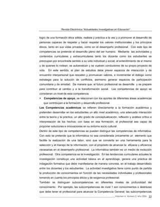 Revista Electrónica “Actualidades Investigativas en Educación”
logro de una formación ética sólida, realista y práctica a la vez y a promover el desarrollo de
personas capaces de respetar y hacer respetar los valores institucionales y los principios
éticos, tanto en sus vidas privadas, como en el desempeño profesional. Con este tipo de
competencias se pretende el desarrollo pleno del ser humano. Mediante las actividades y
contenidos curriculares y extracurriculares tanto los docente como los estudiantes se
preocupan por encontrarle sentido a su vida individual y social, el entendimiento de sí mismo
y de quienes lo rodean; se autoevalúan y se vuelven conductores de su propio proyecto de
vida. En este sentido, el plan de estudios debe prever espacios de interacción y de
encuentro interpersonal que rescaten y promuevan valores, e incrementar el diálogo como
estrategia para la solución de conflictos; asimismo generar espacios de participación
comunitaria y de amistad. De manera que, el futuro profesional se desarrolle y se prepare
para contribuir al cambio y a la transformación social. Las competencias de apoyo se
consideran un nivel de esta competencia.
Competencias de apoyo, se relacionan con los aportes de diferentes áreas académicas
que contribuyen a la formación y desarrollo profesional.
Las Competencias académicas se refieren directamente a la formación académica y
pretenden desarrollar en los estudiantes un alto nivel académico, una adecuada interacción
entre la teoría y la práctica, un alto grado de conceptualización, reflexión y análisis crítico e
interpretación de los hechos; con base en esa formación, el profesional sea capaz de
proponer soluciones e innovaciones en su entorno socio cultural.
Dentro de este tipo de competencias se pueden distinguir las competencias de informática.
Con esto se pretende que la informática no sea considerada únicamente un elemento que
facilite la realización de una labor, sino que se convierta en una herramienta para la
selección y el manejo de la información, con el propósito de alcanzar la eficacia y eficiencia
necesarias en el desempeño profesional. La informática también es un medio de evolución
profesional. Otra competencia es la investigación. En las tendencias curriculares actuales la
investigación constituye una actividad básica en el aprendizaje, genera una práctica de
indagación formativa que debe manifestarse de manera concreta, en el trabajo desarrollado
entre los docentes y los estudiantes. La actividad investigativa tiene como punto de partida
la producción de conocimientos en función de las necesidades individuales y profesionales
tomando en cuenta los principios éticos y de exigencia profesional.
También se distinguen subcompetencias en diferentes niveles de profundidad del
conocimiento. Por ejemplo, las subcompetencias de nivel 1 son conocimientos o destrezas
que debe tener el profesional para alcanzar la Competencia General; las subcompetencias
_____________________________________________________________________________Volumen 4, Número 2, Año 2004 22
 