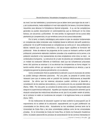 Revista Electrónica “Actualidades Investigativas en Educación”
de nivel 2 son las habilidades y conocimientos que se deben tener para lograr las de nivel 1,
y así sucesivamente, hasta establecer el nivel más específico de tareas y funciones básicas,
requeridos para alcanzar la Competencia General propuesta. A su vez las competencias
generales se pueden descomponer en subcompetencias que se distribuyen en los ciclos
lectivos, con secuencia y profundidad. En este sentido, la organización de los cursos debe
plantearse por competencias y no por temáticas como en los cursos tradicionales.
Por lo tanto, el diseño metodológico para evaluar el plan de estudios fundamentado
en competencias debe contemplar esta modalidad desde la definición del perfil académico-
profesional En el perfil fundamentado en competencias se centra en el área profesional o
laboral, tratando que el área humanística y de apoyo logren equilibrar la formación del
profesional. Antes de elaborar los programas de los cursos es necesario verificar el perfil
profesional, previamente elaborado mediante consultas a los académicos de la carrera, a la
población estudiantil, a los representantes de entes empleadores entre otros; es decir, se
contextualiza el programa. La estructura de un plan de estudios por competencias necesita
un modelo de evaluación diferente al tradicional, dado que las competencias propuestas
tienen dos opciones se alcanzan o no se alcanzan las competencias en forma integral, no
tendría sentido afirmar, por ejemplo que un nivel de subcompetencia se alcanza y que la
competencia general se alcanza parcialmente o no se alcanza.
Como consideración final se puede llamar la atención a que en el proceso de cambio
se pueden distinguir diferentes posiciones. Por una parte, se presenta el cambio como
necesario para que el sistema esté en posición de contribuir efectivamente al desarrollo
nacional. Se afirma que los sistemas educativos pueden contribuir al desarrollo y
consolidación de los sistemas democráticos y, a la construcción de una sociedad alternativa
(Rama, 1989). Por otra parte, se considera el cambio como un requisito indispensable para
asegurar la supervivencia institucional. Aquellos que impulsan esta posición advierten que la
situación actual para las instituciones educativas es tal, que no se pueden resistir al cambio,
de lo contrario no están en condiciones de competir ni de legitimarse frente a la sociedad
(Soria, 1997).
En las instituciones de educación superior se hace evidente la preocupación por el
mejoramiento de la calidad de la educación, especialmente con la gran proliferación de
universidades en los últimos años. Actualmente se han acreditado carreras tanto de la
Universidad de Costa Rica y las otras universidades públicas como de las universidades
privadas. En la Universidad de Costa de Costa Rica, el Centro de Evaluación Académica
(CEA), ha estado asesorando los procesos de autoevaluación de las carreras interesadas en
_____________________________________________________________________________Volumen 4, Número 2, Año 2004 23
 