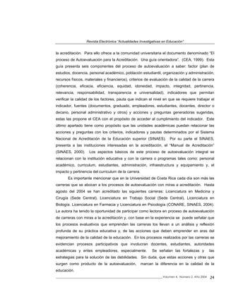 Revista Electrónica “Actualidades Investigativas en Educación”
la acreditación. Para ello ofrece a la comunidad universitaria el documento denominado “El
proceso de Autoevaluación para la Acreditación. Una guía orientadora”, (CEA, 1999). Esta
guía presenta seis componentes del proceso de autoevaluación a saber: factor (plan de
estudios, docencia, personal académico, población estudiantil, organización y administración,
recursos físicos, materiales y financieros), criterios de evaluación de la calidad de la carrera
(coherencia, eficacia, eficiencia, equidad, idoneidad, impacto, integridad, pertinencia,
relevancia, responsabilidad, transparencia e universalidad), indicadores que permitan
verificar la calidad de los factores, pauta que indican el nivel en que se requiere trabajar el
indicador, fuentes (documentos, graduado, empleadores, estudiantes, docentes, director o
decano, personal administrativo y otros) y acciones y preguntas generadoras sugeridas,
estas las propone el CEA con el propósito de acceder al cumplimiento del indicador. Este
último apartado tiene como propósito que las unidades académicas puedan relacionar las
acciones y preguntas con los criterios, indicadores y pautas determinados por el Sistema
Nacional de Acreditación de la Educación superior (SINAES). Por su parte el SINAES,
presenta a las instituciones interesadas en la acreditación, el “Manual de Acreditación”
(SINAES, 2000). Los aspectos básicos de este proceso de autoevaluación integral se
relacionan con la institución educativa y con la carrera o programas tales como: personal
académico, curriculum, estudiantes, administración, infraestructura y equipamiento y, el
impacto y pertinencia del curriculum de la carrera.
Es importante mencionar que en la Universidad de Costa Rica cada día son más las
carreras que se abocan a los procesos de autoevaluación con miras a acreditación. Hasta
agosto del 2004 se han acreditado las siguientes carreras: Licenciatura en Medicina y
Cirugía (Sede Central), Licenciatura en Trabajo Social (Sede Central), Licenciatura en
Biología. Licenciatura en Farmacia y Licenciatura en Psicología (CONARE, SINAES, 2004).
La autora ha tenido la oportunidad de participar como lectora en proceso de autoevaluación
de carreras con miras a la acreditación y, con base en la experiencia se puede señalar que
los procesos evaluativos que emprenden las carreras los llevan a un análisis y reflexión
profunda de su práctica educativa y, de las acciones que deben emprender en aras del
mejoramiento de la calidad de la educación. En los procesos realizados por las carreras se
evidencian procesos participativos que involucran docentes, estudiantes, autoridades
académicas y entes empleadores, especialmente. Se señalan las fortalezas y las
estrategias para la solución de las debilidades. Sin duda, que estas acciones y otras que
surgen como producto de la autoevaluación, marcan la diferencia en la calidad de la
educación.
_____________________________________________________________________________Volumen 4, Número 2, Año 2004 24
 