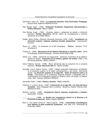 Revista Electrónica “Actualidades Investigativas en Educación”
Dell Ordine, José Luis. (2000). La evaluación educativa. Club Caminantes- Pedagogía.
Buenos Aires, Argentina: BANFIELD-PCIA.
Díaz Barriga, Angel. (1998). Evaluación Académica: Organismos Internacionales y
Política Educativa. México: UNAM.
Díaz Barriga, Angel. (1992). Docentes, planes y programas de estudio e institución
educativa. Perfiles Educativos, #57-58, Centro de Investigaciones y servicios
educativos de la UNAM, México.
Dobles, María Cecilia. (Directora Doctorado Educación UCR). (1996). Acreditación en
educación superior: orígenes, prácticas actuales, perspectivas. Comunicación
personal.
Duque, R. (1993). La evaluación en la ES Venezolana. Planiuc. Números 17-18,
Aniversario X.
Farbara, E. (1996). Situaciones de los Sistema Educativos en América Latina. Santa
Fe de Bogotá: Editorial Guadalupe. Convenio Andrés Bello (CAB).
Garita, Luis. (1995). Ceremonia de inauguración. Seminario: Evaluación de la calidad y
gestión de cambio. Evaluación de la calidad y gestión del cambio. Pallán y Van
der Donckt (editores). México: ANUIES.
Gento Palacios, Samuel. (1998). Marco referencial para la evaluación de un proyecto
educativo. Revista: Educación XXI, # 1. Madrid: EUNED.
González, Luis E.; Ayarza, Hernán. (1997). Calidad, evaluación institucional y acreditación
en la educación superior en la región Latinoamericana y del Caribe. Documento
central. La educación superior en el siglo XXI. Visión de América Latina y el
Caribe. Documentos de la Conferencia Regional Políticas y Estrategias para la
Transformación de la Educación Superior en América Latina y el Caribe, La habana,
Cuba, 1996. Caracas: CRESALC-UNESCO.
Hernández, Pedro. (1998). Diseñar y Enseñar. Madrid: NARCEA.
Imbernón, F.; (coord.); [et al.]. (1999). La Educación en el siglo XXI. Los retos del futuro
inmediato. Serie Pedagogía teoría y práctica. Barcelona, España: Editorial Graó,
Biblioteca de Aula.
Mertens, Leonard. (1996). Competencia laboral: sistemas, surgimiento y modelos.
Montevideo: Cinterfor.
______________. (1998). La Gestión por competencia Laboral en la Empresa y la
Formación Profesional. Madrid, España: IBERFOP.
Mora V., Ana Isabel; Herrera P., María Eugenia. (1998). Lineamientos metodológicos
para elaborar el perfil académico profesional. San José, C.R.: Universidad de
Costa Rica, IIMEC.
_____________________________________________________________________________Volumen 4, Número 2, Año 2004 26
 